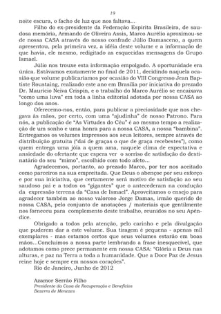 19
noite escura, o facho de luz que nos faltava...
Filho do ex-presidente da Federação Espírita Brasileira, de sau-
dosa memória, Armando de Oliveira Assis, Marco Aurélio aproximou-se
de nossa CASA através do nosso confrade Júlio Damasceno, a quem
apresentou, pela primeira vez, a idéia deste volume e a informação de
que havia, ele mesmo, redigitado as esquecidas mensagens do Grupo
Ismael.
Júlio nos trouxe esta informação empolgado. A oportunidade era
única. Estávamos exatamente no final de 2011, decidindo naquela oca-
sião que volume publicaríamos por ocasião do VIII Congresso Jean Bap-
tiste Roustaing, realizado este ano em Brasília por iniciativa do prezado
Dr. Maurício Neiva Crispin, e o trabalho do Marco Aurélio se encaixava
“como uma luva” em toda a linha editorial adotada por nossa CASA ao
longo dos anos.
Oferecemo-nos, então, para publicar a preciosidade que nos che-
gava às mãos, por certo, com uma “ajudinha” de nosso Patrono. Para
nós, a publicação de “As Virtudes do Céu” é ao mesmo tempo a realiza-
ção de um sonho e uma honra para a nossa CASA, a nossa “bambina”.
Entregamos os volumes impressos aos seus leitores, sempre através de
distribuição gratuita (“dai de graças o que de graça recebestes”), como
quem entrega uma jóia a quem ama, naquele clima de expectativa e
ansiedade do ofertante que espera ver o sorriso de satisfação do desti-
natário do seu “mimo”, escolhido com todo afeto...
Agradecemos, portanto, ao prezado Marco, por ter nos aceitado
como parceiros na sua empreitada. Que Deus o abençoe por seu esforço
e por sua iniciativa, que certamente será motivo de satisfação ao seu
saudoso pai e a todos os “gigantes” que o antecederam na condução
da expressão terrena da “Casa de Ismael”. Aproveitamos o ensejo para
agradecer também ao nosso valoroso Jorge Damas, irmão querido de
nossa CASA, pelo conjunto de anotações / materiais que gentilmente
nos forneceu para complemento deste trabalho, reunidos no seu Apên-
dice.
Obrigado a todos pela atenção, pelo carinho e pela divulgação
que puderem dar a este volume. Sua tiragem é pequena - apenas mil
exemplares - mas estamos certos que seus volumes estarão em boas
mãos...Concluímos a nossa parte lembrando a frase inesquecível, que
adotamos como prece permanente em nossa CASA: “Glória a Deus nas
alturas, e paz na Terra a toda a humanidade. Que a Doce Paz de Jesus
reine hoje e sempre em nossos corações”.
Rio de Janeiro, Junho de 2012
Azamor Serrão Filho
Presidente da Casa de Recuperação e Benefícios
Bezerra de Menezes
 
