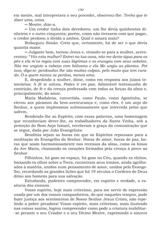 190
em mente, mal interpretava o seu proceder, observou-lhe: Tenho que te
dizer uma, coisa.
─ Mestre, dize-a.
─ Um credor tinha dois devedores; um lhe devia quinhentos di-
nheiros e o outro cinquenta; porém, como não tivessem com que pagar,
o credor perdoou a dívida a ambos. Qual o amará mais?
Redarguiu Simão: Creio que, certamente, há de ser o que devia
quantia maior.
─ Julgaste bem, tornou Jesus e, virando-se para a mulher, acres-
centou: “Vês esta mulher? Entrei na tua casa, não me deste água para os
pés e ela m’os regou com suas lágrimas e os enxugou com seus cabelos.
Não me ungiste a cabeça com bálsamo e ela Me ungiu as plantas. Por
isso, digo-te: perdoadas lhe são muitas culpas, pelo muito que tem cura-
do. O a quem menos se perdoa, menos ama.
E, despedindo a mulher, disse, como em resposta aos juízos te-
merários: A fé te salvou. Podes ir em paz. Admirável testemunho de
contrição, de fé e da crença professada com todas as forças da alma e,
principalmente, do amor.
Maria Madalena, convertida, como Paulo, como Agostinho, se
elevou aos páramos da bem-aventurança e, como eles, é um anjo do
Senhor, a quem imploramos submissamente que interceda pelos que
sofrem.
Rendendo-lhe ao Espírito, com essas palavras, uma homenagem
que reconheciam dever-lhe, os trabalhadores da Santa Vinha, sob a
proteção do Bom Anjo Ismael, receberam a graça da comunicação que
se segue, dada por João Evangelista:
Benditas sejam as horas em que os Espíritos repousam para a
meditação do Evangelho do Senhor. Horas de amor, horas de paz, ho-
ras que soam harmoniosamente nos recessos da alma, como os hinos
da Ave Maria, chamando os corações formados pela crença à prece ao
Senhor.
Filhinhos, há gozo no espaço, há gozo no Céu, quando os eleitos,
baixando os olhos sobre a Terra, encontram seus irmãos, ainda agrilho-
ados à matéria, unidos num pensamento de amor, unidos pelo Evange-
lho, recordando as grandes lições que há 19 séculos o Cordeiro de Deus
ditou aos homens para sua salvação.
Estudando, pudestes compreender, em espírito e verdade, a es-
sência dos ensinos.
Vosso espírito, hoje mais criterioso, para me servir de expressão
usada por um dos vossos companheiros, do que naqueles tempos, pode
fazer justiça aos sentimentos de Nosso Senhor Jesus Cristo, não repe-
lindo a pobre pecadora! Vosso espírito, mais criterioso, mais ilustrado
nas coisas santas, logrou compreender como pode a criatura reabilitar-
-se perante o seu Criador e o seu Divino Mestre, exprimindo o sincero
 