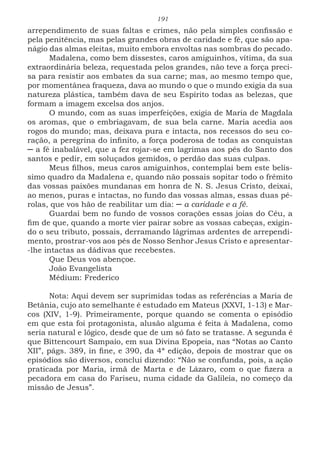 191
arrependimento de suas faltas e crimes, não pela simples confissão e
pela penitência, mas pelas grandes obras de caridade e fé, que são apa-
nágio das almas eleitas, muito embora envoltas nas sombras do pecado.
Madalena, como bem dissestes, caros amiguinhos, vítima, da sua
extraordinária beleza, requestada pelos grandes, não teve a força preci-
sa para resistir aos embates da sua carne; mas, ao mesmo tempo que,
por momentânea fraqueza, dava ao mundo o que o mundo exigia da sua
natureza plástica, também dava de seu Espírito todas as belezas, que
formam a imagem excelsa dos anjos.
O mundo, com as suas imperfeições, exigia de Maria de Magdala
os aromas, que o embriagavam, de sua bela carne. Maria acedia aos
rogos do mundo; mas, deixava pura e intacta, nos recessos do seu co-
ração, a peregrina do infinito, a força poderosa de todas as conquistas
─ a fé inabalável, que a fez rojar-se em lagrimas aos pés do Santo dos
santos e pedir, em soluçados gemidos, o perdão das suas culpas.
Meus filhos, meus caros amiguinhos, contemplai bem este belís-
simo quadro da Madalena e, quando não possais sopitar todo o frêmito
das vossas paixões mundanas em honra de N. S. Jesus Cristo, deixai,
ao menos, puras e intactas, no fundo das vossas almas, essas duas pé-
rolas, que vos hão de reabilitar um dia: ─ a caridade e a fé.
Guardai bem no fundo de vossos corações essas joias do Céu, a
fim de que, quando a morte vier pairar sobre as vossas cabeças, exigin-
do o seu tributo, possais, derramando lágrimas ardentes de arrependi-
mento, prostrar-vos aos pés de Nosso Senhor Jesus Cristo e apresentar-
-lhe intactas as dádivas que recebestes.
Que Deus vos abençoe.
João Evangelista
Médium: Frederico
Nota: Aqui devem ser suprimidas todas as referências a Maria de
Betânia, cujo ato semelhante é estudado em Mateus (XXVI, 1-13) e Mar-
cos (XIV, 1-9). Primeiramente, porque quando se comenta o episódio
em que esta foi protagonista, alusão alguma é feita à Madalena, como
seria natural e lógico, desde que de um só fato se tratasse. A segunda é
que Bittencourt Sampaio, em sua Divina Epopeia, nas “Notas ao Canto
XII”, págs. 389, in fine, e 390, da 4ª edição, depois de mostrar que os
episódios são diversos, conclui dizendo: “Não se confunda, pois, a ação
praticada por Maria, irmã de Marta e de Lázaro, com o que fizera a
pecadora em casa do Fariseu, numa cidade da Galileia, no começo da
missão de Jesus”.
 