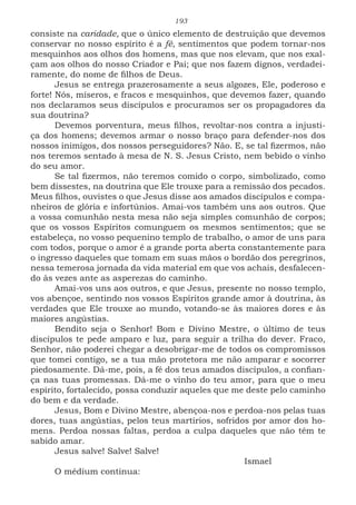 193
consiste na caridade, que o único elemento de destruição que devemos
conservar no nosso espírito é a fé, sentimentos que podem tornar-nos
mesquinhos aos olhos dos homens, mas que nos elevam, que nos exal-
çam aos olhos do nosso Criador e Pai; que nos fazem dignos, verdadei-
ramente, do nome de filhos de Deus.
Jesus se entrega prazerosamente a seus algozes, Ele, poderoso e
forte! Nós, míseros, e fracos e mesquinhos, que devemos fazer, quando
nos declaramos seus discípulos e procuramos ser os propagadores da
sua doutrina?
Devemos porventura, meus filhos, revoltar-nos contra a injusti-
ça dos homens; devemos armar o nosso braço para defender-nos dos
nossos inimigos, dos nossos perseguidores? Não. E, se tal fizermos, não
nos teremos sentado à mesa de N. S. Jesus Cristo, nem bebido o vinho
do seu amor.
Se tal fizermos, não teremos comido o corpo, simbolizado, como
bem dissestes, na doutrina que Ele trouxe para a remissão dos pecados.
Meus filhos, ouvistes o que Jesus disse aos amados discípulos e compa-
nheiros de glória e infortúnios. Amai-vos também uns aos outros. Que
a vossa comunhão nesta mesa não seja simples comunhão de corpos;
que os vossos Espíritos comunguem os mesmos sentimentos; que se
estabeleça, no vosso pequenino templo de trabalho, o amor de uns para
com todos, porque o amor é a grande porta aberta constantemente para
o ingresso daqueles que tomam em suas mãos o bordão dos peregrinos,
nessa temerosa jornada da vida material em que vos achais, desfalecen-
do às vezes ante as asperezas do caminho.
Amai-vos uns aos outros, e que Jesus, presente no nosso templo,
vos abençoe, sentindo nos vossos Espíritos grande amor à doutrina, às
verdades que Ele trouxe ao mundo, votando-se às maiores dores e às
maiores angústias.
Bendito seja o Senhor! Bom e Divino Mestre, o último de teus
discípulos te pede amparo e luz, para seguir a trilha do dever. Fraco,
Senhor, não poderei chegar a desobrigar-me de todos os compromissos
que tomei contigo, se a tua mão protetora me não amparar e socorrer
piedosamente. Dá-me, pois, a fé dos teus amados discípulos, a confian-
ça nas tuas promessas. Dá-me o vinho do teu amor, para que o meu
espírito, fortalecido, possa conduzir aqueles que me deste pelo caminho
do bem e da verdade.
Jesus, Bom e Divino Mestre, abençoa-nos e perdoa-nos pelas tuas
dores, tuas angústias, pelos teus martírios, sofridos por amor dos ho-
mens. Perdoa nossas faltas, perdoa a culpa daqueles que não têm te
sabido amar.
Jesus salve! Salve! Salve!
							Ismael
O médium continua:
 