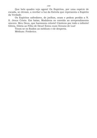 194
Que belo quadro vejo agora! Os Espíritos, por uma espécie de
escada, se elevam, a receber a luz da Estrela que representa o Espírito
da Verdade.
Os Espíritos sofredores, de joelhos, oram e pedem perdão a N.
S. Jesus Cristo. Em baixo, Madalena os convida ao arrependimento
sincero. Meu Deus, que harmonia celeste! Cânticos por todo o infinito!
Glória, Glória ao Filho de Deus! Estou num Oceano de Luz!
Tiram-se os fluidos ao médium e ele desperta.
Médium: Frederico.
 
