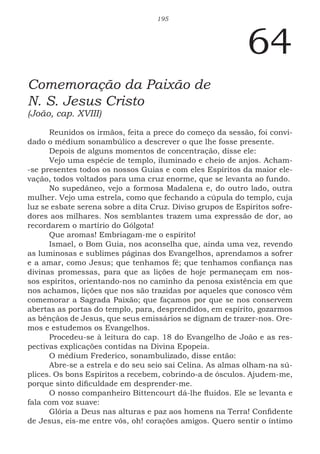 195
64
Comemoração da Paixão de
N. S. Jesus Cristo
(João, cap. XVIII)
Reunidos os irmãos, feita a prece do começo da sessão, foi convi-
dado o médium sonambúlico a descrever o que lhe fosse presente.
Depois de alguns momentos de concentração, disse ele:
Vejo uma espécie de templo, iluminado e cheio de anjos. Acham-
-se presentes todos os nossos Guias e com eles Espíritos da maior ele-
vação, todos voltados para uma cruz enorme, que se levanta ao fundo.
No supedâneo, vejo a formosa Madalena e, do outro lado, outra
mulher. Vejo uma estrela, como que fechando a cúpula do templo, cuja
luz se esbate serena sobre a dita Cruz. Diviso grupos de Espíritos sofre-
dores aos milhares. Nos semblantes trazem uma expressão de dor, ao
recordarem o martírio do Gólgota!
Que aromas! Embriagam-me o espírito!
Ismael, o Bom Guia, nos aconselha que, ainda uma vez, revendo
as luminosas e sublimes páginas dos Evangelhos, aprendamos a sofrer
e a amar, como Jesus; que tenhamos fé; que tenhamos confiança nas
divinas promessas, para que as lições de hoje permaneçam em nos-
sos espíritos, orientando-nos no caminho da penosa existência em que
nos achamos, lições que nos são trazidas por aqueles que conosco vêm
comemorar a Sagrada Paixão; que façamos por que se nos conservem
abertas as portas do templo, para, desprendidos, em espírito, gozarmos
as bênçãos de Jesus, que seus emissários se dignam de trazer-nos. Ore-
mos e estudemos os Evangelhos.
Procedeu-se à leitura do cap. 18 do Evangelho de João e as res-
pectivas explicações contidas na Divina Epopeia.
O médium Frederico, sonambulizado, disse então:
Abre-se a estrela e do seu seio sai Celina. As almas olham-na sú-
plices. Os bons Espíritos a recebem, cobrindo-a de ósculos. Ajudem-me,
porque sinto dificuldade em desprender-me.
O nosso companheiro Bittencourt dá-lhe fluidos. Ele se levanta e
fala com voz suave:
Glória a Deus nas alturas e paz aos homens na Terra! Confidente
de Jesus, eis-me entre vós, oh! corações amigos. Quero sentir o íntimo
 
