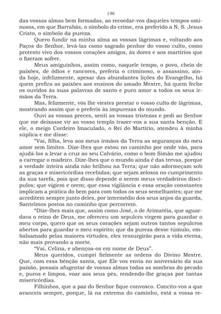 196
das vossas almas bem formadas, ao recordar-vos daqueles tempos omi-
nosos, em que Barrabás, o símbolo do crime, era preferido a N. S. Jesus
Cristo, o símbolo da pureza.
Quero fundir na minha alma as vossas lágrimas e, voltando aos
Paços do Senhor, levá-las como sagrado penhor do vosso culto, como
protesto vivo dos vossos corações amigos, às dores e aos martírios que
o fizeram sofrer.
Meus amiguinhos, assim como, naquele tempo, o povo, cheio de
paixões, de ódios e rancores, preferia o criminoso, o assassino, ain-
da hoje, infelizmente, apesar das abundantes lições do Evangelho, há
quem prefira as paixões aos ensinos do amado Mestre, há quem feche
os ouvidos às suas palavras de santo e puro amor a todos os seus ir-
mãos da Terra.
Mas, felizmente, vós lhe viestes prestar o vosso culto de lágrimas,
mostrando assim que o preferis às impurezas do mundo.
Ouvi as vossas preces, senti as vossas tristezas e pedi ao Senhor
que me deixasse vir ao vosso templo trazer-vos a sua santa benção. E
ele, o meigo Cordeiro Imaculado, o Rei do Martírio, atendeu à minha
súplica e me disse:
“Vai, filha, leva aos meus irmãos da Terra as seguranças do meu
amor sem limites. Dize-lhes que estou no caminho por onde vão, para
ajudá-los a levar a cruz ao seu Calvário, como o bom Simão me ajudou
a carregar o madeiro. Dize-lhes que o mundo ainda é das trevas, porque
a verdade inteira ainda não brilhou na Terra; que não adormeçam sob
as graças e misericórdias recebidas; que sejam zelosos no cumprimento
da sua tarefa, pois que disso depende o serem meus verdadeiros discí-
pulos; que vigiem e orem; que essa vigilância e essa oração constantes
implicam a prática do bem para com todos os seus semelhantes; que me
acreditem sempre junto deles, por intermédio dos seus anjos da guarda,
Santelmos postos no caminho que percorrem.
“Dize-lhes mais que, assim como José, o de Arimatéia, que aguar-
dava o reino de Deus, me ofereceu um sepulcro virgem para guardar o
meu corpo, quero que os seus corações sejam outros tantos sepulcros
abertos para guardar o meu espírito; que da pureza desse túmulo, em-
balsamado pelas maiores virtudes, eles ressurgirão para a vida eterna,
não mais provando a morte.
“Vai, Celina, e abençoa-os em nome de Deus”.
Meus queridos, cumpri fielmente as ordens do Divino Mestre.
Que, com essa bênção santa, que Ele vos envia no aniversário da sua
paixão, possais afugentar de vossas almas todas as sombras do pecado
e, puros e limpos, voar aos seus pés, rendendo-lhe graças por tantas
misericórdias.
Filhinhos, que a paz do Senhor fique convosco. Concito-vos a que
avanceis sempre, porque, lá na extrema do caminho, está a vossa re-
 