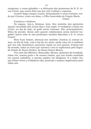 197
compensa, o vosso galardão ─ a efetivação das promessas de N. S. Je-
sus Cristo, que nunca falta aos que nele confiam e esperam.
Avante! Segui sempre avante, demandando o vosso Calvário, ten-
do por Cireneu, como vos disse, o Filho Imaculado da Virgem Maria.
							Celina
Continua o médium:
No espaço, vejo-a, formosa, loira. Seu rostinho não apresenta
aquela vivacidade dos outros dias e tem razão. O verdadeiro cristão em
Cristo, no dia de hoje, só pode sentir tristezas. Nós, principalmente,
filhos do pecado. Quem sabe quanto colaboramos nessa horrível tra-
gédia? Quem sabe se não preferimos também Barrabás a N. S. Jesus
Cristo?
Bom Guia Ismael, abençoa-nos também; ilumina as nossas al-
mas, no dia de hoje, com a luz do teu amor; ainda uma vez te pedimos
que nos não abandones; queremos seguir os teus passos; levanta-nos
da estrada, todas as vezes que cairmos e isto te suplicamos pela Sagra-
da Paixão de Nosso Senhor, do Nosso Divino Mestre.
Frei José dos Mártires, Romualdo, Moisés, apóstolos da Caridade,
todos vós, nossos guias e de nossos irmãos, que nos tendes auxiliado
em nossos trabalhos, a mesma súplica vos dirigimos. E a todos vós,
que felizes viveis a verdadeira vida, proteção e amparo imploramos para
todos nós.
 