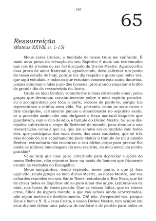198
65
Ressurreição
(Mateus XXVIII, v. 1-15)
Meus caros irmãos, a bondade de vosso Guia me confunde. É
mais uma prova da elevação do seu Espírito; é mais um testemunho
que nos dá a todos de ser fiel discípulo do Divino Mestre. Agradeço-lhe
essa prova de amor fraternal e, agradecendo, devo salientar um ponto
do vosso estudo de hoje, porque me diz respeito e quero que todos vós,
que aqui estudais, e todos os que estudam conosco esta santa doutrina,
jamais admitam o falso juízo dos homens, procurando empanar o brilho
do grande dia da ressurreição do Justo.
Grata ao meu Senhor, votando-lhe o mais extremado amor, pelas
graças que derramou constantemente sobre o meu espírito pecador,
eu o acompanhava por toda a parte, receosa de perdê-lo, porque Ele
representava a minha nova vida. Eu, portanto, como os seus caros e
fiéis discípulos, certamente jamais o abandonaria no sepulcro santo,
se a proceder assim não nos obrigasse a força material daqueles que
guardavam, com o zelo do ódio, o túmulo do Divino Mestre. Se seus dis-
cípulos subtraíram o corpo do Redentor do mundo, para simular a sua
ressurreição, como é que eu, que me achava em comunhão com todos
eles, que participava das suas dores, das suas saudades, que só três
dias depois do seu sepultamento pude visitar o túmulo do meu amado
Senhor, estranharia não encontrar o seu divino corpo para prestar-lhe
ainda as últimas homenagens do meu respeito, do meu amor, da minha
gratidão?
Vê-se bem que esse juízo, externado para depreciar a glória do
nosso Redentor, não encontra base na razão do homem que friamente
estude as verdades do Evangelho.
Meus amiguinhos, tendo repisado, neste ponto, o que já fora
aqui dito, rendo graças ao meu divino Mestre, ao nosso Mestre, por vos
achardes reunidos em seu Santo Nome, estudando a Boa Nova, que há
de elevar todos os Espíritos até ao puro amor dos anjos. Lembrai-vos de
mim, nas horas do vosso pecado. Que as vossas faltas, que os vossos
erros, filhos do ingrato mundo, a que vos achais ainda acorrentados,
não sejam motivo de desfalecimento. Oh! não. Arrependei-vos, porque
Deus é bom e N. S. Jesus Cristo, o nosso Divino Mestre, tem sempre em
seus divinos lábios uma palavra de conforto e de perdão para todos os
 