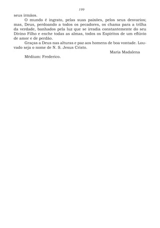 199
seus irmãos.
O mundo é ingrato, pelas suas paixões, pelos seus desvarios;
mas, Deus, perdoando a todos os pecadores, os chama para a trilha
da verdade, banhados pela luz que se irradia constantemente do seu
Divino Filho e enche todas as almas, todos os Espíritos de um eflúvio
de amor e de perdão.
Graças a Deus nas alturas e paz aos homens de boa vontade. Lou-
vado seja o nome de N. S. Jesus Cristo.
							Maria Madalena
Médium: Frederico.
 