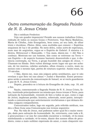 200
66
Outra comemoração da Sagrada Paixão
de N. S. Jesus Cristo
Diz o médium Frederico:
Vejo um quadro imponente! Preside aos nossos trabalhos Celina,
rodeada de todos os nossos Guias e Protetores. Vejo Maria Madalena,
Maria de Cléofas, João Evangelista, bem como, ao seu lado, de olhar
triste e duvidoso, Pilatos. Além, uma multidão que comove ─ Espíritos
sequiosos de luz e de perdão. No meio deles, como astro de esperança,
num mar de angústias, ergue-se o Espírito de Gabriel. À sinistra e à
destra, Bittencourt e Romualdo. ─ Voa mais, dizem-me. ─ Ah! Não o
conheço. Mostram-me um homem, falo como se estivesse na Terra ─
um Espírito ─ de aspecto humano bastante desenvolvido e que, à dis-
tância contempla, na Terra, o grupo humilde dos amigos de Jesus. ─
Chamam-no Simão. Dois vultos distingo neste lugar em que me acho:
um, de tez morena, cabelos anelados, olhos vivazes; o outro, mais ou
menos com o mesmo tipo, porém de estatura superior. Assim eram, há
19 sáculos.
─ São, dizem-me, mas não julgues pelos semblantes, que te não
revelam o que lhes vai nas almas ─ Judas e Barrabás. Esses persona-
gens serão o assunto da comunicação de Ismael, se aí vocês guardarem
a paz de N. S. Jesus Cristo.
Depois, procedeu-se à leitura do Evangelho de João, cap. 18, até
o fim.
Sayão, comemorando a Sagrada Paixão de N. S. Jesus Cristo, fa-
lou, insistindo principalmente na missão que Jesus trouxe à Terra, para
salvação da humanidade, remindo de fato a todos os que, como o cego
de Jericó, imploram perdão. Insistiu, sobretudo, neste ponto, interpre-
tando a comunicação que anteriormente recebêramos e que deixara dú-
vidas nalguns companheiros.
Concentrados todos, logo em seguida, pelo referido médium, nos
deu o Bom Guia uma Comunicação nos termos seguintes:
Paz. Na vida de Jesus, mal podemos saber qual foi o maior exem-
plo, dado para salvação da humanidade. Se, entretanto, com toda a fé,
o procurarmos e se nos for concedido encontrar a verdade, vê-lo-emos
simbolizando a caridade; vê-lo-emos, diante dos nossos olhos de peca-
dores, como a mais sublime expressão do amor, o mais eloquente mo-
 