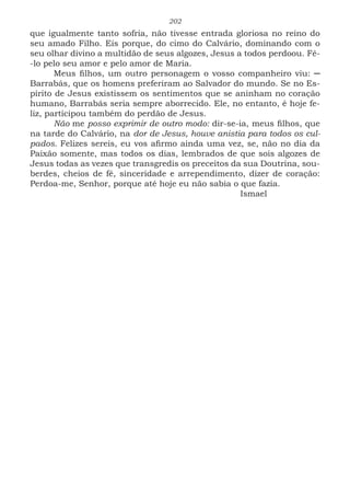 202
que igualmente tanto sofria, não tivesse entrada gloriosa no reino do
seu amado Filho. Eis porque, do cimo do Calvário, dominando com o
seu olhar divino a multidão de seus algozes, Jesus a todos perdoou. Fê-
-lo pelo seu amor e pelo amor de Maria.
Meus filhos, um outro personagem o vosso companheiro viu: ─
Barrabás, que os homens preferiram ao Salvador do mundo. Se no Es-
pírito de Jesus existissem os sentimentos que se aninham no coração
humano, Barrabás seria sempre aborrecido. Ele, no entanto, é hoje fe-
liz, participou também do perdão de Jesus.
Não me posso exprimir de outro modo: dir-se-ia, meus filhos, que
na tarde do Calvário, na dor de Jesus, houve anistia para todos os cul-
pados. Felizes sereis, eu vos afirmo ainda uma vez, se, não no dia da
Paixão somente, mas todos os dias, lembrados de que sois algozes de
Jesus todas as vezes que transgredis os preceitos da sua Doutrina, sou-
berdes, cheios de fé, sinceridade e arrependimento, dizer de coração:
Perdoa-me, Senhor, porque até hoje eu não sabia o que fazia.
							Ismael
 