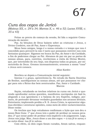 203
67
Cura dos cegos de Jericó
(Mateus XX, v. 29 a 34; Marcos X, v. 46 a 52; Lucas XVIII, v.
35 a 43)
Feitas as preces do começo da sessão, foi lida a seguinte Comu-
nicação do mestre:
Paz. As bênçãos de Deus baixem sobre as criaturas e Jesus, o
Divino Cordeiro, nos dê Paz, Amor e Esperança.
Meus bons amigos, longa é a nossa estrada e o tempo que nos é
concedido para percorrê-la não é tanto que possamos entreter-nos com
fantasias quaisquer. Sigamos em busca da Paz, do Amor e da Caridade,
a fim de podermos chegar ao Pai. Abramos de par em par as portas de
nossas almas, para, contritos, recebermos a visita do Divino Mestre,
que, por intermédio do seu Anjo, nos dispensa todas as graças, por mi-
sericórdia de Deus. Oremos incessantemente; ornemos a nossa “casa”
e Jesus será conosco.
						Allan Kardec
Recebeu-se depois a Comunicação inicial seguinte:
Imensa é a graça, aproveitemo-la. No estudo da Santa Doutrina
do Senhor, santifiquemos as nossas almas, até que possamos ver che-
gar para nós o Reino dos bem aventurados. Paz, Amor e Caridade.
						Marcos
Sayão, estudando os trechos relativos às curas em Jericó e que-
rendo aprofundar outras questões, manifestou escrúpulos em fazê-lo,
alegando a sua ignorância e a baixeza do seu Espírito, indigno, por-
tanto, de pretender devassar verdades guardadas nos arcanos divinais.
Entretanto; implorando perdão a N. S. Jesus Cristo, ia apresentar algu-
mas dúvidas e aventurar opiniões, como meio de obter esclarecimentos.
Disse então:
Os trechos que hoje estudamos confirmam a lição que nos deu o
nosso Bom Guia: 1º que Jesus tem o poder de perdoar os nossos peca-
dos; 2º que nesse poder de perdoar está implícito o de julgamento. Logo,
Jesus nos julga. Mas, Jesus disse a um dos cegos: ─ a tua fé te sarou; e
ao outro disse: tua fé te salvou.
Com efeito, os dois cegos foram curados, foram salvos, enquan-
 