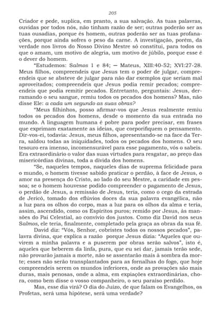 205
Criador e pede, suplica, em pranto, a sua salvação. As tuas palavras,
ouvidas por todos nós, não tinham razão de ser; outras poderão ser as
tuas ousadias, porque és homem, outras poderão ser as tuas profana-
ções, porque ainda sofres o peso da carne. A investigação, porém, da
verdade nos livros do Nosso Divino Mestre só constitui, para todos os
que o amam, um motivo de alegria, um motivo de júbilo, porque esse é
o dever do homem.
“Estudemos: Salmos 1 e 84; ─ Mateus, XIII:40-52; XVI:27-28.
Meus filhos, compreendeis que Jesus tem o poder de julgar, compre-
endeis que se absteve de julgar para não dar exemplos que seriam mal
aproveitados; compreendeis que Jesus podia remir pecados; compre-
endeis que podia remitir pecados. Entretanto, perguntais: Jesus, der-
ramando o seu sangue, remiu todos os pecados dos homens? Mas, não
disse Ele: a cada um segundo as suas obras?
“Meus filhinhos, posso afirmar-vos que Jesus realmente remiu
todos os pecados dos homens, desde o momento da sua entrada no
mundo. A linguagem humana é pobre para poder precisar, em frases
que exprimam exatamente as ideias, que corporifiquem o pensamento.
Dir-vos-ei, todavia: Jesus, meus filhos, apresentando-se na face da Ter-
ra, saldou todas as iniquidades, todos os pecados dos homens. O seu
tesouro era imenso, incomensurável para esse pagamento, vós o sabeis.
Era extraordinário o valor das suas virtudes para resgatar, ao preço das
misericórdias divinas, toda a dívida dos homens.
“Se, naqueles tempos, naqueles dias de suprema felicidade para
o mundo, o homem tivesse sabido praticar o perdão, à face de Jesus, o
amor na presença do Cristo, ao lado do seu Mestre, a caridade em pes-
soa; se o homem houvesse podido compreender o pagamento de Jesus,
o perdão de Jesus, a remissão de Jesus, teria, como o cego da estrada
de Jericó, tomado dos eflúvios doces da sua palavra evangélica, não
a luz para os olhos do corpo, mas a luz para os olhos da alma e teria,
assim, ascendido, como os Espíritos puros; remido por Jesus, às man-
sões do Pai Celestial, ao convívio dos justos. Como diz David nos seus
Salmos, ele teria, finalmente, completado pela graça as obras da sua fé.
David diz: “Vós, Senhor, cobristes todos os nossos pecados”, pa-
lavra divina, que explica a razão porque Jesus dizia: “Aqueles que ou-
virem a minha palavra e a puserem por obras serão salvos”, isto é,
aqueles que beberem da linfa, pura, que eu sei dar, jamais terão sede,
não provarão jamais a morte, não se assentarão mais à sombra da mor-
te; esses não serão transplantados para as fornalhas do fogo, que hoje
compreendeis serem os mundos inferiores, onde as provações são mais
duras, mais penosas, onde a alma, em expiações extraordinárias, cho-
ra, como bem disse o vosso companheiro, o seu paraíso perdido.
Mas, esse dia virá? O dia do Juízo, de que falam os Evangelhos, os
Profetas, será uma hipótese, será uma verdade?
 