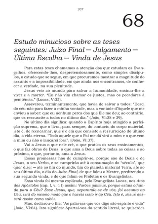 207
68
Estudo minucioso sobre as teses
seguintes: Juízo Final ─ Julgamento ─
Última Escolha ─ Vinda de Jesus
Para estas teses chamamos a atenção dos que estudam os Evan-
gelhos, oferecendo-lhes, despretensiosamente, como simples discípu-
los, o estudo que se segue, em que procuramos mostrar a magnitude do
assunto e a impossibilidade, em que ainda nos encontramos, de conhe-
cer a verdade, na sua plenitude.
Jesus veio ao mundo para salvar a humanidade, ensinar-lhe a
viver e a morrer. “Eu não vim chamar os justos, mas os pecadores à
penitência.” (Lucas, V:32).
Asseverou, terminantemente, que havia de salvar a todos: “Desci
do céu não para fazer a minha vontade, mas a vontade d’Aquele que me
enviou a saber: que eu nenhum perca dos que Ele me deu; ao contrário,
que os ressuscite a todos no último dia.” (João, VI:38 e 39).
No último dia significa: quando o Espírito haja atingido a perfei-
ção suprema, que o livra, para sempre, do contacto do corpo material,
isto é, de reencarnar, que é o em que consiste a ressurreição do último
dia, a vida eterna. “Todo aquele que o Pai me dá virá a mim e o que vem
a mim eu não o lançarei fora”. (João, VI:37).
Vai a Jesus o que nele crê, o que pratica os seus ensinamentos,
o que faz obras de Deus, o que ama a Deus sobre todas as coisas e ao
próximo, o que, portanto, ama a Jesus.
Essas promessas hão de cumprir-se, porque são de Deus e de
Jesus, o seu Verbo, e se cumprirão até à consumação do “século”, que
quer dizer ─ até ao fim do mundo, fim do planeta material Terra, até ao
seu último dia, o dia do Juízo Final, de que falou o Mestre, predizendo a
sua segunda vinda, e de que falam os Profetas e os Evangelistas.
Essa vinda foi mesmo explicada, pelo Evangelista Lucas, nos Atos
dos Apóstolos (cap. I, v. 11) assim: Varões galileus, porque estais olhan-
do para o Céu? Esse Jesus, que, separando-se de vós, foi assunto ao
Céu, virá do mesmo modo que o haveis visto ir ao Céu. Isto é, Jesus des-
cerá assim como subiu.
Mas, declarou-o Ele: ”As palavras que vos digo são espírito e vida”
(João, VI:64). Isto significa: Apartai-vos do sentido literal, se quiserdes
 