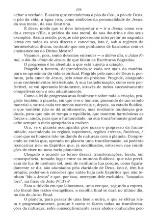 208
achar a verdade. É assim que entendemos o pão do Céu, o pão de Deus,
o pão da vida, a água viva, como símbolos da personalidade de Jesus,
da sua moral, da sua Doutrina.
É desse modo que se deve interpretar o ─ ir a Jesus: como sen-
do a crença n’Ele, a prática da sua moral, da sua doutrina e dos seus
exemplos. Assim sendo, porque não poderemos interpretar as sagradas
letras em todos os seus dizeres e conceitos, isto é, sob o regímen da
hermenêutica divina, contanto que nos ponhamos de harmonia com os
ensinamentos do Divino Mestre?
Vejamos, pois, como devemos entender ─ o último dia, o Juízo Fi-
nal, o dia da vinda de Jesus, de que falam as Escrituras Sagradas.
O progresso é lei absoluta a que está sujeita a criação.
Progride o homem, desprendendo-se cada vez mais da matéria,
para se aproximar da vida espiritual. Progride pelo amor de Deus e, por-
tanto, pelo amor de Jesus, pelo amor do próximo. Progride, alargando
seus conhecimentos intelectuais. A sua transformação, como ente per-
fectível, se vai operando lentamente, através de meios sucessivamente
compatíveis com o seu adiantamento.
Como a lei do progresso atua fatalmente sobre toda a criação, pro-
gride também o planeta, em que vive o homem, passando de um estado
material a outros cada vez menos materiais e, depois, ao estado fluídico,
o que também não se dá subitamente, mas mediante mudanças gra-
duais, para que não se rompa o equilíbrio, que mantem harmônicas as
forças e, ainda, para que a humanidade, na sua transformação gradual,
ache sempre o meio apropriado a evolver.
Ora, se o planeta acompanha pari passu o progresso da huma-
nidade, ascendendo às regiões superiores, regiões etéreas, fluídicas, é
claro que os homens irão mudando de natureza com o planeta. Compre-
ende-se então que, operada no planeta uma transformação, só poderão
reencarnar nele os Espíritos que, já modificados, estiverem nas condi-
ções de viver no novo meio planetário.
Chegado o mundo ao termo dessas transformações, tendo, em
consequência, tomado lugar entre os mundos fluídicos, que não preci-
sam da luz de nenhum sol, nem de nenhuma Iua porque, como figura-
damente se diz, são alumiados pela claridade de Deus, isto é, têm luz
própria, poder-se-á conceber que então haja nele Espíritos que não te-
nham “ido a Jesus” e que, por isso, mereçam dele excluídos, “lançados
fora”, na frase de João (VI:37)?
Esta a dúvida em que laboramos, uma vez que, segundo a expres-
são literal dos textos evangélicos, a escolha final se dará no último dia,
no dia do Juízo Final.
O planeta, para passar de uma fase a outra, o que se efetua len-
ta e progressivamente, porque é como se fazem todas as transforma-
ções da natureza, sofre consecutivamente esses abalos conhecidos pelo
 