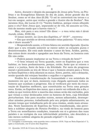 210
II
Antes, durante e depois da passagem de Jesus pela Terra, os Pro-
fetas e os Evangelistas falaram do dia do juízo, desse grande dia do
Senhor, como se vê dos Atos (II:20): “O sol se converterá em trevas e a
luz em sangue, antes que venha o grande e ilustre dia do Senhor”. Nos
mesmos Atos, diz Lucas (I:11): “Varões Galileus, porque estais olhando
para o céu? Este Jesus que, separando-se de vós, foi assunto ao Céu,
virá do mesmo modo que o haveis visto ir.”
Mas, virá para o seu reino? Ele disse — o meu reino não é deste
mundo. (João, XVIII:36).
O nosso mestre, no Livro dos Espíritos, nº 1018138
, escreveu:
─ Em que sentido se devem entender estas palavras: “O meu reino
não é deste mundo”?
─ Respondendo assim, o Cristo falava em sentido figurado. Queria
dizer que o seu reinado somente se exerce sobre os corações puros e
desinteressados. Ele está onde domine o amor do bem. Ávidos, porém,
das coisas deste mundo e apegados aos bens da Terra, os homens com
Ele não estão.
─ Poderá jamais implantar-se na Terra o reinado do bem?149
─ O bem reinará na Terra quando, entre os Espíritos que a vem
habitar, os bons predominarem, porque, então, farão que aí reinem o
amor e a justiça, fonte do bem e da felicidade. Por meio do progresso
moral e praticando as leis de Deus é que o homem atrairá para a Terra
os bons Espíritos e dela afastará os maus. Estes, porém, não a deixarão,
senão quando daí estejam banidos o orgulho e o egoísmo.
Predita foi a transformação da humanidade e vos avizinhais do
momento em que se dará, momento cuja chegada apressam todos os
homens que auxiliam o progresso. Ela se verificará por meio da encar-
nação de Espíritos melhores, que constituirão na Terra uma geração
nova. Então, os Espíritos dos maus, que a morte vai ceifando dia a dia, e
todos os que tentem deter a marcha das coisas serão daí excluídos, pois
que viriam a estar deslocados entre os homens de bem, cuja felicidade
perturbariam. Irão para mundos outros, menos adiantados, desempe-
nhar missões penosas, trabalhando pelo seu próprio adiantamento, ao
mesmo tempo que trabalharão pelo de seus irmãos, ainda mais atrasa-
dos. Neste banimento de Espíritos da Terra transformada, não perce-
beis a sublime alegoria do Paraíso Perdido e, na vinda do homem para
a Terra em semelhantes condições, trazendo em si o gérmen das suas
paixões e os vestígios da sua inferioridade primitiva, não descobris a
não menos sublime alegoria do pecado original? ─ S. Luiz.
13 Corrigida a numeração, esta questão tem o número 1018. Veja-se Nota Especial nº 2,
após a Conclusão, em O Livro dos Espíritos
14 Questão 1019 de O Livro dos Espíritos.
 