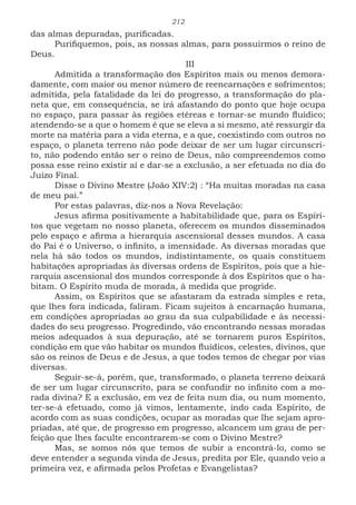 212
das almas depuradas, purificadas.
Purifiquemos, pois, as nossas almas, para possuirmos o reino de
Deus.
III
Admitida a transformação dos Espíritos mais ou menos demora-
damente, com maior ou menor número de reencarnações e sofrimentos;
admitida, pela fatalidade da lei do progresso, a transformação do pla-
neta que, em consequência, se irá afastando do ponto que hoje ocupa
no espaço, para passar às regiões etéreas e tornar-se mundo fluídico;
atendendo-se a que o homem é que se eleva a si mesmo, até ressurgir da
morte na matéria para a vida eterna, e a que, coexistindo com outros no
espaço, o planeta terreno não pode deixar de ser um lugar circunscri-
to, não podendo então ser o reino de Deus, não compreendemos como
possa esse reino existir aí e dar-se a exclusão, a ser efetuada no dia do
Juízo Final.
Disse o Divino Mestre (João XIV:2) : “Ha muitas moradas na casa
de meu pai.”
Por estas palavras, diz-nos a Nova Revelação:
Jesus afirma positivamente a habitabilidade que, para os Espíri-
tos que vegetam no nosso planeta, oferecem os mundos disseminados
pelo espaço e afirma a hierarquia ascensional desses mundos. A casa
do Pai é o Universo, o infinito, a imensidade. As diversas moradas que
nela há são todos os mundos, indistintamente, os quais constituem
habitações apropriadas às diversas ordens de Espíritos, pois que a hie-
rarquia ascensional dos mundos corresponde à dos Espíritos que o ha-
bitam. O Espírito muda de morada, à medida que progride.
Assim, os Espíritos que se afastaram da estrada simples e reta,
que lhes fora indicada, faliram. Ficam sujeitos à encarnação humana,
em condições apropriadas ao grau da sua culpabilidade e às necessi-
dades do seu progresso. Progredindo, vão encontrando nessas moradas
meios adequados à sua depuração, até se tornarem puros Espíritos,
condição em que vão habitar os mundos fluídicos, celestes, divinos, que
são os reinos de Deus e de Jesus, a que todos temos de chegar por vias
diversas.
Seguir-se-á, porém, que, transformado, o planeta terreno deixará
de ser um lugar circunscrito, para se confundir no infinito com a mo-
rada divina? E a exclusão, em vez de feita num dia, ou num momento,
ter-se-á efetuado, como já vimos, lentamente, indo cada Espírito, de
acordo com as suas condições, ocupar as moradas que lhe sejam apro-
priadas, até que, de progresso em progresso, alcancem um grau de per-
feição que lhes faculte encontrarem-se com o Divino Mestre?
Mas, se somos nós que temos de subir a encontrá-lo, como se
deve entender a segunda vinda de Jesus, predita por Ele, quando veio a
primeira vez, e afirmada pelos Profetas e Evangelistas?
 