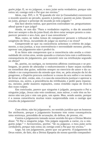 216
guém julgo. E, se eu julgasse, o meu juízo seria verdadeiro, porque não
estou só; comigo está o Pai que me enviou.”
Idem, cap. XVI, v. 8: “E quando ele vier (o Consolador) convencerá
o mundo quanto ao pecado, quanto à justiça e quanto ao juízo. Quanto
ao juízo, porque o príncipe do mundo já está julgado.”
Em face destes textos, que parecem contradizer-se, perguntamos:
afinal quem é que julga?
Ainda, se nos diz: “Para o verdadeiro espírita, o dia de amanhã
deve ser sempre o dia do juízo final; ele deve estar sempre pronto a com-
parecer perante o seu Juiz, que é sua consciência”.
Mas, como, se todos temos de comparecer perante o tribunal do
unigénito de Deus, incumbido de julgar os mortos e os vivos?
Compreende-se que na consciência achemos o critério do julga-
mento, a sua justiça, a sua conveniência e necessidade mesmo; porém,
aprovar um julgamento não é proferi-lo.
E os fatos não comprovam que a consciência não avalia a crimi-
nalidade de certos atos, senão quando a criatura luta com o sofrimento,
consequência do julgamento, por consistir este na retribuição segundo
as obras?
Se, porém, os castigos, os tormentos aflitivos continuam e se pro-
longam, ao ponto de abrandar o endurecimento e fazer sejam ouvidos
os conselhos dos guias, solícitos sempre no exercício do amor e da ca-
ridade e no cumprimento da missão que têm; se, pela atuação da lei do
progresso, o Espírito procura conhecer a causa do seu sofrer e os meios
de livrar-se dele, então, sim, é o caso da consciência justiçar e aprovar a
sentença, ou, antes, a procedência da retribuição, e pedir para reparar,
ou, mesmo, pedir maiores expiações, como remédio capaz de livrá-lo
das suas culpas.
Em conclusão, parece que ninguém é julgado, porquanto o Pai a
ninguém julga, Jesus não veio condenar, mas salvar, e nele têm os ho-
mens não um juiz e sim um guia, um apoio. Mas, sendo assim, porque
é a nossa consciência muitas vezes surpreendida com o castigo que
resulta do julgamento?
V
Com efeito, não há julgamento, no sentido jurídico que os homens
lhe atribuem, porque o julgamento humano tem como consequência
uma sentença, precedida de acusação, de defesa, de provas, etc.
Contra o julgamento tomado nesse sentido foi que o Divino Mestre
disse: “O Pai a ninguém julga. Vós julgais segundo a carne, eu a nin-
guém julgo.” ─ Acrescentou, porém: “Se eu julgasse, o meu juízo seria
verdadeiro, porque não estou só; comigo está o Pai que me enviou.”
Logo, há um julgamento, posto que sui generis. O julgamento de
Deus existe, de fato, diz a Divina Epopeia do nosso querido companhei-
 