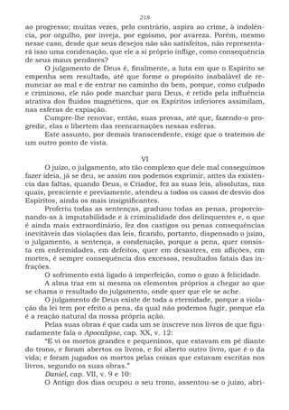 218
ao progresso; muitas vezes, pelo contrário, aspira ao crime, à indolên-
cia, por orgulho, por inveja, por egoísmo, por avareza. Porém, mesmo
nesse caso, desde que seus desejos não são satisfeitos, não representa-
rá isso uma condenação, que ele a si próprio inflige, como consequência
de seus maus pendores?
O julgamento de Deus é, finalmente, a luta em que o Espírito se
empenha sem resultado, até que forme o propósito inabalável de re-
nunciar ao mal e de entrar no caminho do bem, porque, como culpado
e criminoso, ele não pode marchar para Deus, é retido pela influência
atrativa dos fluidos magnéticos, que os Espíritos inferiores assimilam,
nas esferas de expiação.
Cumpre-lhe renovar, então, suas provas, até que, fazendo-o pro-
gredir, elas o libertem das reencarnações nessas esferas.
Este assunto, por demais transcendente, exige que o tratemos de
um outro ponto de vista.
VI
O juízo, o julgamento, ato tão complexo que dele mal conseguimos
fazer ideia, já se deu, se assim nos podemos exprimir, antes da existên-
cia das faltas, quando Deus, o Criador, fez as suas leis, absolutas, nas
quais, presciente e previamente, atendeu a todos os casos de desvio dos
Espíritos, ainda os mais insignificantes.
Proferiu todas as sentenças, graduou todas as penas, proporcio-
nando-as à imputabilidade e à criminalidade dos delinquentes e, o que
é ainda mais extraordinário, fez dos castigos ou penas consequências
inevitáveis das violações das leis, ficando, portanto, dispensado o juízo,
o julgamento, a sentença, a condenação, porque a pena, quer consis-
ta em enfermidades, em defeitos, quer em desastres, em aflições, em
mortes, é sempre consequência dos excessos, resultados fatais das in-
frações.
O sofrimento está ligado à imperfeição, como o gozo à felicidade.
A alma traz em si mesma os elementos próprios a chegar ao que
se chama o resultado do julgamento, onde quer que ele se ache.
O julgamento de Deus existe de toda a eternidade, porque a viola-
ção da lei tem por efeito a pena, da qual não podemos fugir, porque ela
é a reação natural da nossa própria ação.
Pelas suas obras é que cada um se inscreve nos livros de que figu-
radamente fala o Apocalipse, cap. XX, v. 12:
“E vi os mortos grandes e pequeninos, que estavam em pé diante
do trono, e foram abertos os livros, e foi aberto outro livro, que é o da
vida; e foram jugados os mortos pelas coisas que estavam escritas nos
livros, segundo os suas obras.”
Daniel, cap. VII, v. 9 e 10:
O Antigo dos dias ocupou o seu trono, assentou-se o juízo, abri-
 