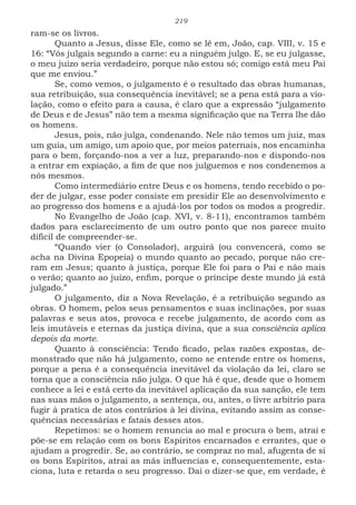 219
ram-se os livros.
Quanto a Jesus, disse Ele, como se lê em, João, cap. VIII, v. 15 e
16: “Vós julgais segundo a carne: eu a ninguém julgo. E, se eu julgasse,
o meu juízo seria verdadeiro, porque não estou só; comigo está meu Pai
que me enviou.”
Se, como vemos, o julgamento é o resultado das obras humanas,
sua retribuição, sua consequência inevitável; se a pena está para a vio-
lação, como o efeito para a causa, é claro que a expressão “julgamento
de Deus e de Jesus” não tem a mesma significação que na Terra lhe dão
os homens.
Jesus, pois, não julga, condenando. Nele não temos um juiz, mas
um guia, um amigo, um apoio que, por meios paternais, nos encaminha
para o bem, forçando-nos a ver a luz, preparando-nos e dispondo-nos
a entrar em expiação, a fim de que nos julguemos e nos condenemos a
nós mesmos.
Como intermediário entre Deus e os homens, tendo recebido o po-
der de julgar, esse poder consiste em presidir Ele ao desenvolvimento e
ao progresso dos homens e a ajudá-los por todos os modos a progredir.
No Evangelho de João (cap. XVI, v. 8-11), encontramos também
dados para esclarecimento de um outro ponto que nos parece muito
difícil de compreender-se.
“Quando vier (o Consolador), arguirá (ou convencerá, como se
acha na Divina Epopeia) o mundo quanto ao pecado, porque não cre-
ram em Jesus; quanto à justiça, porque Ele foi para o Pai e não mais
o verão; quanto ao juízo, enfim, porque o príncipe deste mundo já está
julgado.”
O julgamento, diz a Nova Revelação, é a retribuição segundo as
obras. O homem, pelos seus pensamentos e suas inclinações, por suas
palavras e seus atos, provoca e recebe julgamento, de acordo com as
leis imutáveis e eternas da justiça divina, que a sua consciência aplica
depois da morte.
Quanto à consciência: Tendo ficado, pelas razões expostas, de-
monstrado que não há julgamento, como se entende entre os homens,
porque a pena é a consequência inevitável da violação da lei, claro se
torna que a consciência não julga. O que há é que, desde que o homem
conhece a lei e está certo da inevitável aplicação da sua sanção, ele tem
nas suas mãos o julgamento, a sentença, ou, antes, o livre arbítrio para
fugir à pratica de atos contrários à lei divina, evitando assim as conse-
quências necessárias e fatais desses atos.
Repetimos: se o homem renuncia ao mal e procura o bem, atrai e
põe-se em relação com os bons Espíritos encarnados e errantes, que o
ajudam a progredir. Se, ao contrário, se compraz no mal, afugenta de si
os bons Espíritos, atrai as más influencias e, consequentemente, esta-
ciona, luta e retarda o seu progresso. Dai o dizer-se que, em verdade, é
 