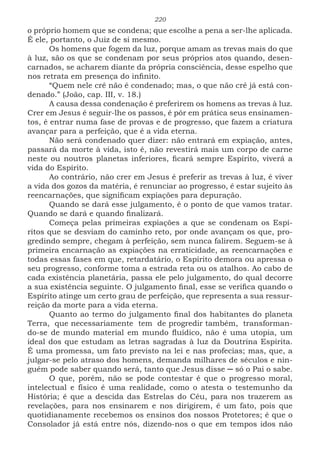 220
o próprio homem que se condena; que escolhe a pena a ser-lhe aplicada.
É ele, portanto, o Juiz de si mesmo.
Os homens que fogem da luz, porque amam as trevas mais do que
à luz, são os que se condenam por seus próprios atos quando, desen-
carnados, se acharem diante da própria consciência, desse espelho que
nos retrata em presença do infinito.
“Quem nele crê não é condenado; mas, o que não crê já está con-
denado.” (João, cap. III, v. 18.)
A causa dessa condenação é preferirem os homens as trevas à luz.
Crer em Jesus é seguir-lhe os passos, é pôr em prática seus ensinamen-
tos, é entrar numa fase de provas e de progresso, que fazem a criatura
avançar para a perfeição, que é a vida eterna.
Não será condenado quer dizer: não entrará em expiação, antes,
passará da morte à vida, isto é, não revestirá mais um corpo de carne
neste ou noutros planetas inferiores, ficará sempre Espírito, viverá a
vida do Espírito.
Ao contrário, não crer em Jesus é preferir as trevas à luz, é viver
a vida dos gozos da matéria, é renunciar ao progresso, é estar sujeito às
reencarnações, que significam expiações para depuração.
Quando se dará esse julgamento, é o ponto de que vamos tratar.
Quando se dará e quando finalizará.
Começa pelas primeiras expiações a que se condenam os Espí-
ritos que se desviam do caminho reto, por onde avançam os que, pro-
gredindo sempre, chegam à perfeição, sem nunca falirem. Seguem-se à
primeira encarnação as expiações na erraticidade, as reencarnações e
todas essas fases em que, retardatário, o Espírito demora ou apressa o
seu progresso, conforme toma a estrada reta ou os atalhos. Ao cabo de
cada existência planetária, passa ele pelo julgamento, do qual decorre
a sua existência seguinte. O julgamento final, esse se verifica quando o
Espírito atinge um certo grau de perfeição, que representa a sua ressur-
reição da morte para a vida eterna.
Quanto ao termo do julgamento final dos habitantes do planeta
Terra, que necessariamente tem de progredir também, transforman-
do-se de mundo material em mundo fluídico, não é uma utopia, um
ideal dos que estudam as letras sagradas à luz da Doutrina Espirita.
É uma promessa, um fato previsto na lei e nas profecias; mas, que, a
julgar-se pelo atraso dos homens, demanda milhares de séculos e nin-
guém pode saber quando será, tanto que Jesus disse ─ só o Pai o sabe.
O que, porém, não se pode contestar é que o progresso moral,
intelectual e físico é uma realidade, como o atesta o testemunho da
História; é que a descida das Estrelas do Céu, para nos trazerem as
revelações, para nos ensinarem e nos dirigirem, é um fato, pois que
quotidianamente recebemos os ensinos dos nossos Protetores; é que o
Consolador já está entre nós, dizendo-nos o que em tempos idos não
 
