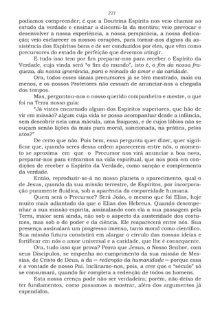 221
podíamos compreender; é que a Doutrina Espírita nos veio chamar ao
estudo da verdade e ensinar a discerni-la da mentira; veio provocar e
desenvolver a nossa experiência, a nossa perspicácia, a nossa dedica-
ção; veio esclarecer os nossos corações, para tornar-nos dignos da as-
sistência dos Espíritos bons e de ser conduzidos por eles, que vêm como
precursores do estado de perfeição que devemos atingir.
E tudo isso tem por fim preparar-nos para receber o Espírito da
Verdade, cuja vinda será “o fim do mundo”, isto é, o fim da nossa fra-
queza, da nossa ignorância, para o reinado do amor e da caridade.
Ora, todos esses sinais precursores já se têm mostrado, mais ou
menos, e os nossos Protetores não cessam de anunciar-nos a chegada
dos tempos.
Mas, perguntou-nos o nosso querido companheiro e mestre, o que
foi na Terra nosso guia:
“Já vistes encarnado algum dos Espíritos superiores, que hão de
vir em missão? algum cuja vida se possa acompanhar desde a infância,
sem descobrir nela uma mácula, uma fraqueza, e de cujos lábios não se
ouçam senão lições da mais pura moral, sancionada, na prática, pelos
atos?”
De certo que não. Pois bem, essa pergunta quer dizer, quer signi-
ficar que, quando seres dessa ordem aparecerem entre nós, o momen-
to se aproxima em que o Precursor nos virá anunciar a boa nova,
preparar-nos para entrarmos na vida espiritual, que nos porá em con-
dições de receber o Espírito da Verdade, como sanção e complemento
da verdade.
Então, reproduzir-se-á no nosso planeta o aparecimento, qual o
de Jesus, quando da sua missão terrestre, de Espíritos, por incorpora-
ção puramente fluídica, sob a aparência da corporeidade humana.
Quem será o Precursor? Será João, o mesmo que foi Elias, hoje
muito mais adiantado do que o Elias dos Hebreus. Quando desempe-
nhar a sua missão espírita, assinalando com ela a sua passagem pela
Terra, maior será ainda, não sob o aspecto da austeridade dos costu-
mes, mas sob o do poder e da ciência. Ele reaparecerá entre nós. Sua
presença assinalará um progresso imenso, tanto moral como científico.
Sua missão futura consistirá em alargar o círculo das nossas ideias e
fortificar em nós o amor universal e a caridade, que lhe é consequente.
Ora, tudo isso que prova? Prova que Jesus, o Nosso Senhor, com
seus Discípulos, se empenha no cumprimento da sua missão de Mes-
sias, de Cristo de Deus, a da ─ redenção da humanidade ─ porque essa
é a vontade de nosso Pai. Inclinamo-nos, pois, a crer que o “século” só
se consumará, quando for completa a redenção de todos os homens.
Esta nossa crença pode não ser verdadeira; porém, não deixa de
ter fundamentos, como passamos a mostrar, além dos argumentos já
expendidos.
 