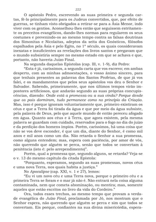 222
O apóstolo Pedro, escrevendo as suas primeira e segunda car-
tas, fê-lo principalmente para os Judeus convertidos, que, por efeito de
guerras, se tinham visto obrigados a retirar-se para a Ásia Menor, indo
viver com os gentios. Aconselhou-lhes então que seguissem estritamen-
te os preceitos evangélicos, dando-lhes normas para regularem os seus
costumes e prevenindo-os ao mesmo tempo contra as falsas doutrinas
dos Simonitas e Nicolaitas, adeptos da seita dos Gnósticos, filósofos
espalhados pela Ásia e pelo Egito, no 1º século, os quais consideravam
inexatas e insuficientes as revelações dos livros santos e pregavam que
o mundo subsistiria sempre no mesmo estado em que se achava e que,
portanto, não haveria Juízo Final.
Na segunda daquelas Epístolas (cap. III, v. 1-9), diz Pedro:
“Esta é já, caríssimos, a segunda carta que vos escrevo; em ambas
desperto, com as minhas admoestações, o vosso ânimo sincero, para
que tenhais presentes as palavras dos Santos Profetas, de que já vos
falei, e os mandamentos que pelos seus apóstolos vos deu o Senhor e
Salvador. Sabendo, primeiramente, que nos últimos tempos virão im-
postores artificiosos, que andarão segundo as suas próprias concupis-
cências, dizendo: Onde está a promessa ou a sua vinda? Porque desde
que os pais dormiram, tudo permanece como no princípio da Criação.
Mas, isso é porque ignoram voluntariamente que, primeiro existiram os
céus e que a Terra foi tirada da água e que por meio da água subsiste,
pela palavra de Deus, pelo que aquele mundo de então pereceu afogado
em água. Quanto aos céus e à Terra, que agora existem, pela mesma
palavra se guardam com cuidado, reservados para o fogo no dia do juízo
e da perdição dos homens ímpios. Porém, caríssimos, há uma coisa que
não se vos deve esconder, é que um dia, diante do Senhor, é como mil
anos e mil anos como um dia. Não retarda o Senhor a sua promessa,
como alguns entendem; mas, espera com paciência, por amor de vós,
não querendo que alguém se perca, senão que todos se convertam à
penitência (isto é: pelo arrependimento)”.
Porém, qual a promessa que, segundo alguns, se retarda? Veja-se
o v. 13 do mesmo capítulo da citada Epístola:
“Porquanto, esperamos, segundo as suas promessas, novos céus
e uma nova Terra, nos quais habita a justiça.”
No Apocalipse (cap. XXI, v. 1 e 27), lemos:
“Eu vi um novo céu e uma Terra nova, porque o primeiro céu e a
primeira Terra se foram e o mar já não é. Não entrará nela coisa alguma
contaminada, nem que cometa abominação, ou mentira; mas, somente
aqueles que estão escritos no livro da vida do Cordeiro.”
Ora, todos esses trechos, ao mesmo tempo que provam a verda-
de evangélica do Juízo Final, proclamada por Jó, nos mostram que o
Senhor espera, não querendo que alguém se perca e sim que todos se
convertam. Eis porque, confiantes na sua divina misericórdia, espera-
 