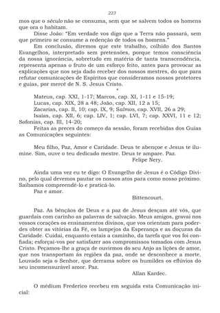 223
mos que o século não se consuma, sem que se salvem todos os homens
que ora o habitam.
Disse João: “Em verdade vos digo que a Terra não passará, sem
que primeiro se consume a redenção de todos os homens.”
Em conclusão, diremos que este trabalho, colhido dos Santos
Evangelhos, interpretado sem pretensões, porque temos consciência
da nossa ignorância, sobretudo em matéria de tanta transcendência,
representa apenas o fruto de um esforço feito, antes para provocar as
explicações que nos seja dado receber dos nossos mestres, do que para
refutar comunicações de Espíritos que consideramos nossos protetores
e guias, por mercê de N. S. Jesus Cristo.
*
Mateus, cap. XXI, 1-17; Marcos, cap. XI, 1-11 e 15-19;
Lucas, cap. XIX, 28 a 48; João, cap. XII, 12 a 15;
Zacarias, cap. II, 10; cap. IX, 9; Salmos, cap. XVII, 26 a 29;
Isaías, cap. XII, 6; cap. LIV, 1; cap. LVI, 7; cap. XXVI, 11 e 12;
Sofonias, cap. III, 14-20;
Feitas as preces do começo da sessão, foram recebidas dos Guias
as Comunicações seguintes:
Meu filho, Paz, Amor e Caridade. Deus te abençoe e Jesus te ilu-
mine. Sim, ouve o teu dedicado mestre. Deus te ampare. Paz.
						Felipe Nery.
Ainda uma vez eu te digo: O Evangelho de Jesus é o Código Divi-
no, pelo qual devemos pautar os nossos atos para como nosso próximo.
Saibamos compreendê-lo e praticá-lo.
Paz e amor.
						Bittencourt.
Paz. As bênçãos de Deus e a paz de Jesus desçam até vós, que
guardais com carinho as palavras de salvação. Meus amigos, gravai nos
vossos corações os ensinamentos divinos, que vos orientam para poder-
des obter as vitórias da Fé, os lampejos da Esperança e as doçuras da
Caridade. Cuidai, enquanto estais a caminho, da tarefa que vos foi con-
fiada; esforçai-vos por satisfazer aos compromissos tomados com Jesus
Cristo. Peçamos-lhe a graça de ouvirmos do seu Anjo as lições de amor,
que nos transportam às regiões da paz, onde se desconhece a morte.
Louvado seja o Senhor, que derrama sobre os humildes os eflúvios do
seu incomensurável amor. Paz.
						Allan Kardec.
O médium Frederico recebeu em seguida esta Comunicação ini-
cial:
 
