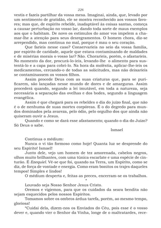226
vestis e fazeis partilhar da vossa mesa. Imaginai, ainda, que, levado por
um sentimento de gratidão, ele se mostra reconhecido aos vossos favo-
res; mas que, de espírito rebelde, inadaptável às coisas santas, começa
a causar perturbação no vosso lar, dando toda sorte de maus exemplos
aos que o habitam. De novo os estímulos do amor vos impelem a cha-
mar-lhe a atenção para seus desregramentos. O homem chora, diz-se
arrependido, mas continua no mal, porque é mau o seu coração.
Que faríeis nesse caso? Conservaríeis no seio da vossa família,
por espírito de caridade, aquele que estava contaminando de maldades
e de misérias morais o vosso lar? Não. Choraríeis, porém, o afastaríeis.
No momento da dor, procurá-lo-íeis, levando-lhe o alimento para sus-
tentá-lo e a capa para cobri-lo. Na hora da moléstia, aplicar-lhe-íeis os
medicamentos, cercando-o de todas as solicitudes, mas não deixaríeis
se contaminassem os vossos filhos.
Assim procede Deus com as suas criaturas que, para se puri-
ficarem, são lançadas nesse mundo de dores e de amarguras. Assim
procederá quando, segundo a lei imutável, em toda a natureza, seja
necessária a separação das ovelhas e dos bodes, segundo a linguagem
evangélica.
Assim é que chegará para os rebeldes o dia do juízo final, que não
é o de nenhuma de suas mortes corpóreas. É o do degredo para mun-
dos dominados pela avareza, pelo ódio, pelo orgulho dos que ainda não
quiseram ouvir a Jesus.
Quando e como se dará esse afastamento; quando o dia do Juízo?
Só Deus o sabe.
							Ismael
Continua o médium:
Nunca o vi tão formoso como hoje! Quanta luz se desprende do
seu Espírito! Ismael!
Junto dele, vejo um homem de tez amorenada, cabelos negros,
olhos muito brilhantes, com uma túnica escarlate e uma espécie de cin-
turão. É Ezequiel. Vê-se que foi, quando na Terra, um Espírito, como se
diz, de força de vontade e energia. Como eram bonitos os trajes daqueles
tempos! Simples e lindos!
O médium desperta e, feitas as preces, encerram-se os trabalhos.
*
Louvado seja Nosso Senhor Jesus Cristo.
Oremos e vigiemos, para que os cuidados da seara bendita não
sejam esquecidos pelos nossos Espíritos.
Tomamos sobre os ombros árdua tarefa, porém, ao mesmo tempo,
gloriosa!
“Cuidai dela, dizem-nos os Enviados do Céu, pois esse é o vosso
dever e, quando vier o Senhor da Vinha, longe de o maltratardes, rece-
 