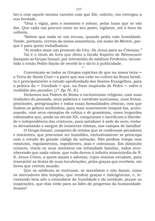 227
bei-o com aquele mesmo carinho com que Ele, solícito, vos entregou a
sua herdade.
“Orai e vigiai, pois o momento é solene, pelas lutas que se vão
dar. Que cada um procure estar no seu posto, vigilante, até à hora da
colheita.
“Sabeis que nada se vos recusa, quando pedis com humildade.
Tende, portanto, certeza da nossa assistência, em nome do Mestre, por-
que é para quem trabalhamos.
“Aí tendes mais um presente do Céu: De Jesus para as Crianças.”
Tal é o titulo do livro que ditou o lúcido Espírito de Bittencourt
Sampaio ao Grupo Ismael, por intermédio do médium Frederico, incum-
bido o irmão Pedro Sayão de recebê-lo e dá-lo à publicidade.
*
Convençam-se todos os Grupos espíritas de que na nossa terra ─
a Terra de Santa Cruz ─ a parte que nos cabe no cultivo da Seara bendi-
ta é principalmente o estudo aprofundado dos Santos Evangelhos, para
a prática da ─ Caridade ─ que, na frase inspirada de Pedro ─ cobre a
multidão dos pecados. (1ª Ep, IV, 8.)
Deixemos aos Padres de Roma o exclusivismo religioso, com suas
tradições do passado, seus palácios e catedrais suntuosos, suas festas,
procissões, peregrinações e todas essas formalidades cênicas, com que
iludem as pobres ovelhinhas, para mais suavemente tosquiá-las, acoro-
çoando, com seus exemplos de cobiça e de grandezas, esses leopardos
esfaimados que, ainda no século XX, conquistam e sacrificam a liberda-
de e independência das criaturas, para satisfazer à sede do ouro, embo-
ra derramando o sangue de inúmeras vítimas, nos campos de batalha!
O Grupo Ismael, composto de irmãos que se confessam pecadores
e inscientes, que procuram ser humildes, exclusivamente se preocupa
com o estudo do grande código da salvação. Não perdem tempo com
estatutos, regulamentos, expedientes, atas e cobranças. Em diminuto
número, vivem os seus membros em intimidade familiar, todos reco-
nhecendo que nada valem, que tudo devem à infinita misericórdia de N.
S. Jesus Cristo, a quem amam e adoram, cujos ensinos estudam, para
transmitir os frutos de suas lucubrações, pelas graças que recebem, em
livros que correm mundo.
Que os médiuns se instruam, se moralizem e não façam, como
os mercadores dos templos, que vendem graças e indulgências, e, le-
vantando bem alto o estandarte da humildade e da caridade, peçam as
inspirações, que elas virão para as lides do progresso da humanidade.
Avante!
 