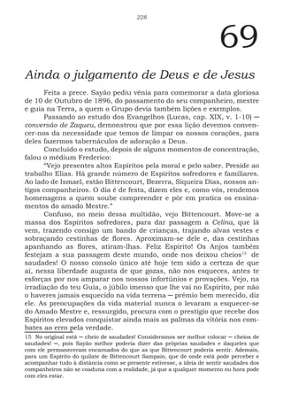 228
69
Ainda o julgamento de Deus e de Jesus
Feita a prece. Sayão pediu vênia para comemorar a data gloriosa
de 10 de Outubro de 1896, do passamento do seu companheiro, mestre
e guia na Terra, a quem o Grupo devia também lições e exemplos.
Passando ao estudo dos Evangelhos (Lucas, cap. XIX, v. 1-10) ─
conversão de Zaqueu, demonstrou que por essa lição devemos conven-
cer-nos da necessidade que temos de limpar os nossos corações, para
deles fazermos tabernáculos de adoração a Deus.
Concluído o estudo, depois de alguns momentos de concentração,
falou o médium Frederico:
“Vejo presentes altos Espíritos pela moral e pelo saber. Preside ao
trabalho Elias. Há grande número de Espíritos sofredores e familiares.
Ao lado de Ismael, estão Bittencourt, Bezerra, Siqueira Dias, nossos an-
tigos companheiros. O dia é de festa, dizem eles e, como vós, rendemos
homenagens a quem soube compreender e pôr em pratica os ensina-
mentos do amado Mestre.”
Confuso, no meio dessa multidão, vejo Bittencourt. Move-se a
massa dos Espíritos sofredores, para dar passagem a Celina, que lá
vem, trazendo consigo um bando de crianças, trajando alvas vestes e
sobraçando cestinhas de flores. Aproximam-se dele e, das cestinhas
apanhando as flores, atiram-lhas. Feliz Espírito! Os Anjos também
festejam a sua passagem deste mundo, onde nos deixou cheios1510
de
saudades! O nosso consolo único até hoje tem sido a certeza de que
aí, nessa liberdade augusta de que gozas, não nos esqueces, antes te
esforças por nos amparar nos nossos infortúnios e provações. Vejo, na
irradiação do teu Guia, o júbilo imenso que lhe vai no Espírito, por não
o haveres jamais esquecido na vida terrena ─ prêmio bem merecido, diz
ele. As preocupações da vida material nunca o levaram a esquecer-se
do Amado Mestre e, ressurgido, procura com o prestígio que recebe dos
Espíritos elevados conquistar ainda mais as palmas da vitória nos com-
bates ao erro pela verdade.
15 No original está ─ cheio de saudades! Consideramos ser melhor colocar ─ cheios de
saudades! ─, pois Sayão melhor poderia dizer das próprias saudades e daqueles que
com ele permaneceram encarnados do que as que Bittencourt poderia sentir. Ademais,
para um Espírito do quilate de Bittencourt Sampaio, que de onde está pode perceber e
acompanhar tudo à distância como se presente estivesse, a ideia de sentir saudades dos
companheiros não se coaduna com a realidade, já que a qualquer momento ou hora pode
com eles estar.
 