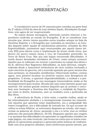 23
APRESENTAÇÃO
O considerável acervo de 94 comunicações contidas na parte final
da 2ª edição (1933) da obra de Luiz Antônio Sayão, Elucidações Evangé-
licas, vem agora de ser reapresentado.
No exame dessas mensagens, sobretudo convém observar a im-
portância conferida ao estudo do Evangelho. É de se considerar com
atenção que, dentre tantas questões novas trazidas sempre no bojo da
Doutrina Espírita, é o Evangelho que centraliza as atenções e os estu-
dos daquela nobre equipe de missionários pioneiros, oriundos da Alta
Espiritualidade, justamente aqui reencarnados por aquela época (sé-
culo XIX) para darem curso à implantação da árvore ainda tenra, que
dentro em pouco estaria viçosa e rica, do Consolador prometido, na
Terra de Santa Cruz. Não que não hajam encontrado dificuldades. A
tarefa desses denodados servidores do Cristo, como sempre acontece
àqueles que se esforçam em renovar o panorama no campo das ideias e
da fé, ofereceu-lhes flagrantes dificuldades, as mais diversas, compre-
endendo desde a lamentável intolerância do clero católico incitando a
ação coercitiva do governo, até a acirrada oposição por parte mesmo dos
mais próximos, os chamados cientificistas. Observando melhor, cremos
agora, será possível localizar no pretérito remoto essa divergência de
propósitos. A leveza, a aparente imponderabilidade, a sutileza e a pro-
fundidade do Evangelho na sua mensagem transcendente ainda se faz
incompreensível para muitos. Resulta daí uma como barreira quase que
material. Até mesmo grande número daqueles que já aceitam e conce-
bem sem hesitação a Doutrina dos Espíritos, a realidade do Espirito,
por vezes se detêm, hesitantes, ante as verdades sutis e profundas da
Boa Nova.
A advertência de Paulo, a letra mata, o espírito vivifica, ainda se
faz reiteradamente olvidada e a incompreensão ressuma em comentá-
rios injustos que apontam como impedimento, ora a antiguidade dos
textos evangélicos, ora a dificuldade de entende-los. Os que acusam de
velhos os textos bíblicos, se estivessem dispostos ao estudo, não esque-
ceriam as palavras de Jesus: passarão o céu e a terra, mas as minhas
palavras não passarão (Mateus, 24:35). Enquanto aqueles que reagem
e se queixam das dificuldades em apreender os significados contidos em
cada página, em cada versículo, não levam em conta que os textos evan-
gélicos se apresentam propícios à apreensão pelos homens de conformi-
dade com seus próprios cabedais, tanto intelectuais quanto morais, que
 