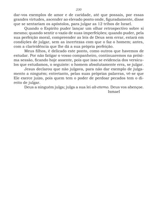 230
dar-vos exemplos de amor e de caridade, até que possais, por essas
grandes virtudes, ascender ao elevado ponto onde, figuradamente, disse
que se sentariam os apóstolos, para julgar as 12 tribos de Israel.
Quando o Espírito puder lançar um olhar retrospectivo sobre si
mesmo; quando sentir o vazio de suas imperfeições; quando puder, pela
sua perfeição moral, compreender as leis de Deus sem errar, estará em
condições de julgar, sem as incertezas com que o faz o homem; antes,
com a clarividência que lhe dá a sua própria perfeição.
Meus filhos, é delicado este ponto, como outros que havemos de
estudar. Por não fatigar o vosso companheiro, continuaremos na próxi-
ma sessão, ficando hoje assente, pois que isso se evidencia dos versícu-
los que estudamos, o seguinte: o homem absolutamente erra, se julgar.
Jesus declarou que não julgava, para não dar exemplo de julga-
mento a ninguém; entretanto, pelas suas próprias palavras, vê-se que
Ele exerce juízo, pois quem tem o poder de perdoar pecados tem o di-
reito de julgar.
Deus a ninguém julga; julga a sua lei ab eterno. Deus vos abençoe.
							Ismael
 