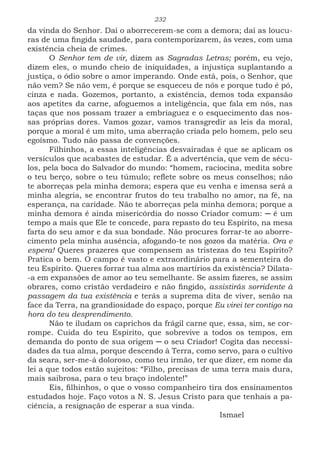 232
da vinda do Senhor. Daí o aborrecerem-se com a demora; daí as loucu-
ras de uma fingida saudade, para contemporizarem, às vezes, com uma
existência cheia de crimes.
O Senhor tem de vir, dizem as Sagradas Letras; porém, eu vejo,
dizem eles, o mundo cheio de iniquidades, a injustiça suplantando a
justiça, o ódio sobre o amor imperando. Onde está, pois, o Senhor, que
não vem? Se não vem, é porque se esqueceu de nós e porque tudo é pó,
cinza e nada. Gozemos, portanto, a existência, demos toda expansão
aos apetites da carne, afoguemos a inteligência, que fala em nós, nas
taças que nos possam trazer a embriaguez e o esquecimento das nos-
sas próprias dores. Vamos gozar, vamos transgredir as leis da moral,
porque a moral é um mito, uma aberração criada pelo homem, pelo seu
egoísmo. Tudo não passa de convenções.
Filhinhos, a essas inteligências desvairadas é que se aplicam os
versículos que acabastes de estudar. É a advertência, que vem de sécu-
los, pela boca do Salvador do mundo: “homem, raciocina, medita sobre
o teu berço, sobre o teu túmulo; reflete sobre os meus conselhos; não
te aborreças pela minha demora; espera que eu venha e imensa será a
minha alegria, se encontrar frutos do teu trabalho no amor, na fé, na
esperança, na caridade. Não te aborreças pela minha demora; porque a
minha demora é ainda misericórdia do nosso Criador comum: ─ é um
tempo a mais que Ele te concede, para repasto do teu Espírito, na mesa
farta do seu amor e da sua bondade. Não procures forrar-te ao aborre-
cimento pela minha ausência, afogando-te nos gozos da matéria. Ora e
espera! Queres prazeres que compensem as tristezas do teu Espírito?
Pratica o bem. O campo é vasto e extraordinário para a sementeira do
teu Espírito. Queres forrar tua alma aos martírios da existência? Dilata-
-a em expansões de amor ao teu semelhante. Se assim fizeres, se assim
obrares, como cristão verdadeiro e não fingido, assistirás sorridente à
passagem da tua existência e terás a suprema dita de viver, senão na
face da Terra, na grandiosidade do espaço, porque Eu virei ter contigo na
hora do teu desprendimento.
Não te iludam os caprichos da frágil carne que, essa, sim, se cor-
rompe. Cuida do teu Espírito, que sobrevive a todos os tempos, em
demanda do ponto de sua origem ─ o seu Criador! Cogita das necessi-
dades da tua alma, porque descendo à Terra, como servo, para o cultivo
da seara, ser-me-á doloroso, como teu irmão, ter que dizer, em nome da
lei a que todos estão sujeitos: “Filho, precisas de uma terra mais dura,
mais saibrosa, para o teu braço indolente!”
Eis, filhinhos, o que o vosso companheiro tira dos ensinamentos
estudados hoje. Faço votos a N. S. Jesus Cristo para que tenhais a pa-
ciência, a resignação de esperar a sua vinda.
							Ismael
 