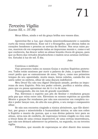 233
71
Terceira Vigília
(Lucas XII, v. 35-38)
Meus filhos, ainda o sol da graça brilha nos vossos dias.
Aproveitai-lhe a luz, que clareia misericordiosamente o caminho
curto da vossa existência. Esse sol é o Evangelho, que abrasa todos os
corações bondosos e prontos ao serviço do Senhor. Nos seus raios pu-
ros, mantem ele em suspensão todas as impurezas morais e, como o sol
que conheceis, faz descer sobre as almas branda chuva de graças, para
que as flores das virtudes desabrochem e exalem seus aromas inebrian-
tes. Estudai à luz do sol. É dia.
							João
Continua o médium:
Vejo presentes todos os nossos Guias e muitos Espíritos proteto-
res. Todos estão ansiosos por ouvir a palavra de João, a quem Bitten-
court pediu que se comunicasse de novo. Vejo-o, como nos primeiros
tempos do seu apostolado, muito moço, loiros cabelos, caindo-lhe em
anéis sobre os ombros, olhar de uma doçura indefinível.
Meu Deus! Eu não sou digno! Discípulo amado, perdoa as impu-
rezas do meu Espírito. Pelo teu poder celeste, purifica a minha alma,
para que eu possa aproximar-me de ti e tu de mim.
Prosseguindo, diz em tom de grande suavidade:
Paz. Elevemos o espírito aos pés do Senhor e rendamos graças
pela paz que reina entre nós. Elevemos os nossos espíritos ao querido
Mestre e graças lhe rendamos por não nos encontrar em completa nu-
dez e poder lançar-nos, do alto da sua glória, o seu meigo e compassivo
olhar.
Se não nos encontra cingindo a túnica alvinitente, que Ele distri-
bui, por graça e misericórdia à humanidade inteira; se não nos cobre
o Espírito o manto da pureza, que a sua divina palavra tece para as
almas, sirva-nos de conforto, de esperança termos cingido os rins com
a tênue faixa de uma crença imperecível, de uma certeza imorredoura,
que não nos deixará adormecer na primeira, na segunda, ou na terceira
vigília.
Filhinhos, que mundo de esperanças se abre diante dos nossos
 
