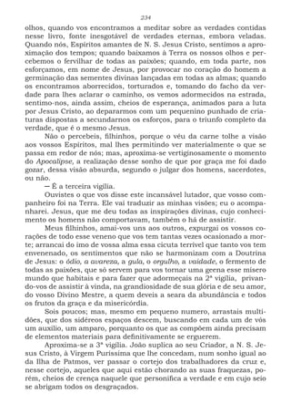 234
olhos, quando vos encontramos a meditar sobre as verdades contidas
nesse livro, fonte inesgotável de verdades eternas, embora veladas.
Quando nós, Espíritos amantes de N. S. Jesus Cristo, sentimos a apro-
ximação dos tempos; quando baixamos à Terra os nossos olhos e per-
cebemos o fervilhar de todas as paixões; quando, em toda parte, nos
esforçamos, em nome de Jesus, por provocar no coração do homem a
germinação das sementes divinas lançadas em todas as almas; quando
os encontramos aborrecidos, torturados e, tomando do facho da ver-
dade para lhes aclarar o caminho, os vemos adormecidos na estrada,
sentimo-nos, ainda assim, cheios de esperança, animados para a luta
por Jesus Cristo, ao depararmos com um pequenino punhado de cria-
turas dispostas a secundarnos os esforços, para o triunfo completo da
verdade, que é o mesmo Jesus.
Não o percebeis, filhinhos, porque o véu da carne tolhe a visão
aos vossos Espíritos, mal lhes permitindo ver materialmente o que se
passa em redor de nós; mas, aproxima-se vertiginosamente o momento
do Apocalipse, a realização desse sonho de que por graça me foi dado
gozar, dessa visão absurda, segundo o julgar dos homens, sacerdotes,
ou não.
─ É a terceira vigília.
Ouvistes o que vos disse este incansável lutador, que vosso com-
panheiro foi na Terra. Ele vai traduzir as minhas visões; eu o acompa-
nharei. Jesus, que me deu todas as inspirações divinas, cujo conheci-
mento os homens não comportavam, também o há de assistir.
Meus filhinhos, amai-vos uns aos outros, expurgai os vossos co-
rações de todo esse veneno que vos tem tantas vezes ocasionado a mor-
te; arrancai do imo de vossa alma essa cicuta terrível que tanto vos tem
envenenado, os sentimentos que não se harmonizam com a Doutrina
de Jesus: o ódio, a avareza, a gula, o orgulho, a vaidade, o fermento de
todas as paixões, que só servem para vos tornar uma geena esse mísero
mundo que habitais e para fazer que adormeçais na 2ª vigília, privan-
do-vos de assistir à vinda, na grandiosidade de sua glória e de seu amor,
do vosso Divino Mestre, a quem deveis a seara da abundância e todos
os frutos da graça e da misericórdia.
Sois poucos; mas, mesmo em pequeno numero, arrastais multi-
dões, que dos sidéreos espaços descem, buscando em cada um de vós
um auxilio, um amparo, porquanto os que as compõem ainda precisam
de elementos materiais para definitivamente se erguerem.
Aproxima-se a 3ª vigília. João suplica ao seu Criador, a N. S. Je-
sus Cristo, à Virgem Puríssima que lhe concedam, num sonho igual ao
da Ilha de Patmos, ver passar o cortejo dos trabalhadores da cruz e,
nesse cortejo, aqueles que aqui estão chorando as suas fraquezas, po-
rém, cheios de crença naquele que personifica a verdade e em cujo seio
se abrigam todos os desgraçados.
 