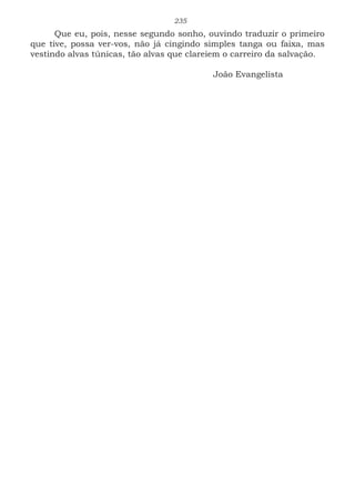 235
Que eu, pois, nesse segundo sonho, ouvindo traduzir o primeiro
que tive, possa ver-vos, não já cingindo simples tanga ou faixa, mas
vestindo alvas túnicas, tão alvas que clareiem o carreiro da salvação.
							
						João Evangelista
 