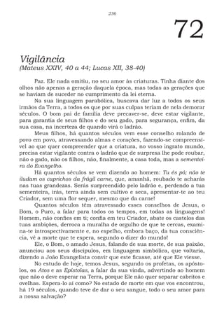 236
72
Vigilância
(Mateus XXIV, 40 a 44; Lucas XII, 38-40)
Paz. Ele nada omitiu, no seu amor às criaturas. Tinha diante dos
olhos não apenas a geração daquela época, mas todas as gerações que
se haviam de suceder no cumprimento da lei eterna.
Na sua linguagem parabólica, buscava dar luz a todos os seus
irmãos da Terra, a todos os que por suas culpas teriam de nela demorar
séculos. O bom pai de família deve precaver-se, deve estar vigilante,
para garantia de seus filhos e do seu gado, para segurança, enfim, da
sua casa, na incerteza de quando virá o ladrão.
Meus filhos, há quantos séculos vem esse conselho rolando de
povo em povo, atravessando almas e corações, fazendo-se compreensí-
vel ao que quer compreender que a criatura, no vosso ingrato mundo,
precisa estar vigilante contra o ladrão que de surpresa lhe pode roubar,
não o gado, não os filhos, não, finalmente, a casa toda, mas a sementei-
ra do Evangelho.
Há quantos séculos se vem dizendo ao homem: Tu és pó; não te
iludam os caprichos da frágil carne, que, amanhã, roubado te acharás
nas tuas grandezas. Serás surpreendido pelo ladrão e, perdendo a tua
sementeira, irás, terra ainda sem cultivo e seca, apresentar-te ao teu
Criador, sem uma flor sequer, mesmo que da carne!
Quantos séculos têm atravessado esses conselhos de Jesus, o
Bom, o Puro, a falar para todos os tempos, em todas as linguagens!
Homem, não confies em ti; confia em teu Criador, abate os castelos das
tuas ambições, derroca a muralha de orgulho de que te cercas, exami-
na-te introspectivamente e, no espelho, embora baço, da tua consciên-
cia, vê a morte que te espera, segundo o dizer do mundo!
Ele, o Bom, o amado Jesus, falando de sua morte, de sua paixão,
anunciou aos seus discípulos, em linguagem simbólica, que voltaria,
dizendo a João Evangelista convir que este ficasse, até que Ele viesse.
No estudo de hoje, temos Jesus, segundo os profetas, os apósto-
los, os Atos e as Epístolas, a falar da sua vinda, advertindo ao homem
que não o deve esperar na Terra, porque Ele não quer separar cabritos e
ovelhas. Espera-lo aí como? No estado de morte em que vos encontrou,
há 19 séculos, quando teve de dar o seu sangue, todo o seu amor para
a nossa salvação?
 