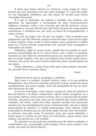 237
É disso que Jesus adverte as criaturas, como amigo de todas,
mesmo das que procedem com Ele como inimigos. É o que lhes pede,
na sua linguagem simbólica: que não façam do mundo uma eterna
Jerusalém derrocada.
É o que se apreende, em espírito e verdade, dos profetas, dos
apóstolos, do Apocalipse: a necessidade de estar constantemente
vigilante o homem, sobre o seu amanhã, que não lhe pertence. Jesus,
numa palavra, vos quer libertos do Juízo final: do juízo da vossa própria
consciência, a condenar-vos, por entre as dores do arrependimento, a
volver à Terra.
“Eu não vos julgo; sois vós que vos julgais.” Para evitardes esse
julgamento, que Ele aborrece, porque muito vos ama, é que deveis vigiar
o vosso espírito, como sendo a vossa própria casa, porquanto o ladrão
pode vir, a horas mortas, surpreender-vos, quando mais sossegados e
tranquilos vos acheis.
Filhinhos, vigiai as vossas casas, ponde-lhes de guarda os senti-
mentos aconselhados por N. S. Jesus Cristo: a fé, o amor e a caridade.
Guardai-as com todos os sentimentos puros que permitem sejais leva-
dos ao nosso Criador e Pai, por esse Espírito que muitos ainda desco-
nhecem, mas já de vós outros muito conhecido, pelas manifestações da
sua graça.
Temei, filhinhos, o Juízo Final, feito pela vossa própria consciên-
cia, perante Deus e perante Jesus.
								Paulo
Depois de breve pausa, prossegue o médium:
Sim, essa é a verdade, verdade relativa, como se lê nos próprios
Evangelistas. Que Deus me conceda a graça de ir além, dando aos meus
companheiros, aos meus amigos, mais um pouquinho de luz no cami-
nho torturante da vida.
Se me for outorgada, como espero, a graça de subir do Calvário à
ilha de Patmos e de poder compreender aquele sonho evangélico; se o
meu pobre espírito, ainda ontem na Terra, tiver a suprema dita de poder
levantar, um pouco que seja, esse véu de mistério que oculta sublimes
verdades, oh! então, como serei feliz, quantos ósculos não merecerão
aqueles que me acompanharem nesse venturoso labor, que foi a minha
preocupação de homem e é minha preocupação como espírito. Nada
ainda pedi ao Senhor que me não fosse dado, não por meu merecimen-
to, decerto, mas pelo vosso. É convosco, pois, que quero trabalhar e
tenho quase a certeza de que Deus me concederá a graça desse novo
esforço, em prol da luz e da verdade.
É o operário na execução dos trabalhos que lhe foram confiados; é
o descuidoso que, arrependido, pede energia e força, para acabar a sua
tarefa, em nome do Divino Mestre.
 