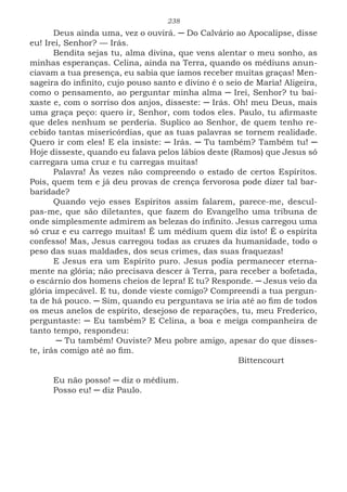 238
Deus ainda uma, vez o ouvirá. ─ Do Calvário ao Apocalipse, disse
eu! Irei, Senhor? — Irás.
Bendita sejas tu, alma divina, que vens alentar o meu sonho, as
minhas esperanças. Celina, ainda na Terra, quando os médiuns anun-
ciavam a tua presença, eu sabia que íamos receber muitas graças! Men-
sageira do infinito, cujo pouso santo e divino é o seio de Maria! Aligeira,
como o pensamento, ao perguntar minha alma ─ Irei, Senhor? tu bai-
xaste e, com o sorriso dos anjos, disseste: ─ Irás. Oh! meu Deus, mais
uma graça peço: quero ir, Senhor, com todos eles. Paulo, tu afirmaste
que deles nenhum se perderia. Suplico ao Senhor, de quem tenho re-
cebido tantas misericórdias, que as tuas palavras se tornem realidade.
Quero ir com eles! E ela insiste: ─ Irás. ─ Tu também? Também tu! ─
Hoje disseste, quando eu falava pelos lábios deste (Ramos) que Jesus só
carregara uma cruz e tu carregas muitas!
Palavra! Às vezes não compreendo o estado de certos Espíritos.
Pois, quem tem e já deu provas de crença fervorosa pode dizer tal bar-
baridade?
Quando vejo esses Espíritos assim falarem, parece-me, descul-
pas-me, que são diletantes, que fazem do Evangelho uma tribuna de
onde simplesmente admirem as belezas do infinito. Jesus carregou uma
só cruz e eu carrego muitas! É um médium quem diz isto! É o espírita
confesso! Mas, Jesus carregou todas as cruzes da humanidade, todo o
peso das suas maldades, dos seus crimes, das suas fraquezas!
E Jesus era um Espírito puro. Jesus podia permanecer eterna-
mente na glória; não precisava descer à Terra, para receber a bofetada,
o escárnio dos homens cheios de lepra! E tu? Responde. ─ Jesus veio da
glória impecável. E tu, donde vieste comigo? Compreendi a tua pergun-
ta de há pouco. ─ Sim, quando eu perguntava se iria até ao fim de todos
os meus anelos de espírito, desejoso de reparações, tu, meu Frederico,
perguntaste: ─ Eu também? E Celina, a boa e meiga companheira de
tanto tempo, respondeu:
─ Tu também! Ouviste? Meu pobre amigo, apesar do que disses-
te, irás comigo até ao fim.
							Bittencourt
Eu não posso! ─ diz o médium.
Posso eu! ─ diz Paulo.
 