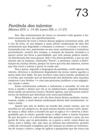 239
73
Parábola dos talentos
(Mateus XXV, v. 14-30; Lucas XIX, v. 11-27)
Paz. Nos ensinamentos de Jesus se encontra tudo quanto o ho-
mem necessita para seu aperfeiçoamento.
Acabamos de ouvir a leitura dessas páginas luminosas onde, sob
o véu da letra, se nos depara a mais solene condenação de dois dos
sentimentos que degradam e rebaixam a criatura ─ a inveja e o ciúme.
Levantado esse véu, patenteiam-se-nos esses sentimentos a tumultuar
perenemente, através dos tempos, o coração do homem, levando-o a
querer achar em Deus a parcialidade, que nele jamais pudera existir,
na distribuição das suas graças. Sob o véu desta parábola, o que se nos
mostra são os homens, chamados “fortes”, a protestar contra a distri-
buição da Justiça Divina, porque há seres que têm dez talentos, outros
que têm cinco e outros a quem só coube um.
Nos a quem, segundo a linguagem da parábola, coube apenas um
talento, efervesce o sentimento degradante da inveja contra aqueles a
quem mais fora dado. No que recebera uma única moeda, produziu-se
a revolta, por entender que na distribuição dos dinheiros uma injustiça
cometera o seu Senhor ─ e com isso procurou justificar a sua negligên-
cia. Inveja e ciúme.
Esses sentimentos nefastos o induziram a esconder no seio da
terra a moeda e deixar que ela aí se azinhavrasse, julgando formular
desse modo um protesto contra o Senhor egoísta, que procurava auferir
lucros do dinheiro que distribuía com tanta parcialidade.
Meus filhinhos, sob o véu da letra dessa divina parábola, encon-
tramos, repito, a mais formal condenação destes dois sentimentos: in-
veja e ciúme.
Aquele que não se dedica ao estudo das coisas santas, que só
acredita no seu próprio eu, do qual mesmo duvida muitas vezes, quan-
do lança o olhar sobre o mundo em que se agita e vê e observa a desi-
gualdade que aí existe; quando lança o olhar sobre a massa humana
de que faz parte e vê a diversidade das posições sociais e nota, do seu
ponto de vista, que os potentados, os a quem a sorte, como dizeis na
Terra, sorri e bafeja, são, não raro, os últimos dos miseráveis, permite
a falta de orientação evangélica que lhe nasçam no íntimo os sentimen-
tos de inveja e ciúme e, longe de aplicar o pouquinho que lhe tocou em
 