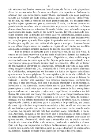 24
vão sendo amealhados no correr dos séculos, de forma a não prejudica-
-los com a excessiva luz de uma revelação extemporânea. Poder-se-ia
afirmar que um mecanismo maravilhoso, encerrado em suas páginas,
faculta ao homem de cada época aquilo que lhe convém, descerran-
do-se-lhe, na estrita medida de suas possibilidades, os ensinamentos
que lhe sejam oportunos, por suportáveis. E mais, na forma de manter
parcialmente velados tais ensinamentos, é possível encontrar sublime
demonstração do amor misericordioso do Cristo, pois, sabendo-se que a
quem muito foi dado, muito se lhe pedirá (Lucas, 12:48), o modo de pro-
teger aqueles que já dotados de certos valores intelectuais, porém ainda
baldos de valores morais, tais ensinamentos ficam-se-lhes inacessíveis
ao coração, para que não lhes sejam imputadas culpas ou responsabi-
lidades por aquilo que não estão ainda aptos a cumprir. Assemelha-se
a um sábio dispensador de verdades, capaz de revela-las na medida
adequada somente àqueles capazes de recebê-las com proveito.
Faz-se muito importante para o espírita o estudo da Boa Nova. E
causa estranheza observar que no meio espiritista fiquem as atenções
circunscritas ao Evangelho Segundo o Espiritismo, obra sublime que
merece todos os louvores que se lhe façam, pois vem consolando e es-
clarecendo uma quantidade inumerável de corações, além de se tratar
de maravilhoso vestíbulo ao Evangelho, estudado em toda a sua intei-
reza; doação sublime do Céu, transmitida à Terra pelas mãos afanosas
do Codificador, reaproxima os homens da fonte de águas cristalinas
que manam de suas páginas. Para o espírita – já ciente da realidade do
espírito, da mediunidade, do processo evolutivo em todas as faixas da
Criação –, mister será avançar nos estudos evangélicos. Conhecê-los
em toda a sua extensão, pois daí é possível expandir o conhecimento,
haurindo a tão almejada maturidade moral que faculta ao estudioso
percepções e conclusões que se fazem como pérolas de luz, conquistas
que amadurecem o coração e orientam o espírito no caminho a ser tri-
lhado. Na ausência do Evangelho empobrece-se a compreensão mesma
da doutrina, podendo levar o espírita a se deter na rama da fenome-
nologia, ou na estéril discussão de exigências doutrinárias, ou dedicar
equivocada direção e esforços para a conquista de prosélitos, em busca
de uma injustificável supremacia numérica e isto se dá em detrimento
do conteúdo superior que se faz necessário semear no íntimo de cada
criatura. Ao espírita movido pela boa vontade, cabe, sobretudo, o exem-
plo. Ademais, convém a ele entender que a semeadura se fará sempre
na terra fértil do coração de cada qual, favorecida sempre pelos atos de
quem semeia, observando ainda que o semeador não se detém na veri-
ficação do resultado. Cabe a ele semear, confiando a colheita a Jesus.
Que não fiquem esquecidas as lições do Nazareno, que jamais se inte-
ressou pelo espetáculo suntuoso, nem pelo que ditariam as expressões
numéricas, fixando sempre suas lições no coração das criaturas.
 