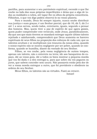 240
partilha, para aumentar o seu patrimônio espiritual, esconde o que lhe
coube no lodo das suas próprias imperfeições e deixa que a alga de to-
das as maldades o cubra, até tapar-lhe os olhos da própria consciência.
Filhinhos, o que vos digo podeis observá-lo no vosso planeta.
Para o mundo, Deus foi sempre injusto, nunca soube distribuir
sua justiça e suas graças; é um Senhor parcial, que dá 10, dá 5, dá 2 e
até 1 a seus servos, sendo todos, entretanto, iguais, segundo o pensar
dos homens. Mas, quem tiver a paz de espírito de que agora gozais,
quem puder compreender este versículo, onde Jesus, parabolicamente,
diz que aos que mais tiverem se mandará entregar aquele último talento
rejeitado e azinhavrado, compreenderá que Deus aumenta os haveres
espirituais de seus filhos na proporção dos esforços de cada um; que os
talentos avultam e se multiplicam nos tesouros da nossa alma, quando
o nosso espírito não se mostra negligente por ser pobre, quando se con-
forma, quando se humilha, diante da vontade do seu Senhor.
Filhos, se vos coube, pela vossa negligência de outros tempos,
apenas um talento, não o enterreis na terra; ide aos banqueiros do es-
paço, ide ao vosso guia, ide a todos os bons mostrar a pequena moeda
que vos foi dada e a eles entregai-a, para que sobre ela vos paguem os
juros, que sabem conceder sem usura. Não passareis então pela dor de
ver a vossa moeda entregue a outro, que foi previdente e obediente às
ordens do seu Senhor.
Meus filhos, os talentos são as virtudes. Fazei-as crescer.
							Ismael
 