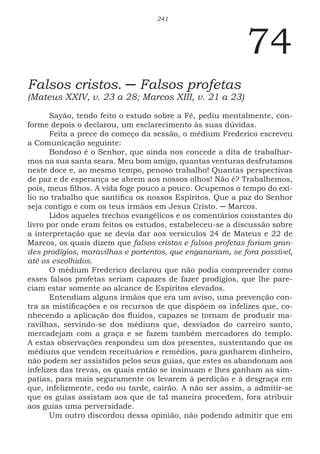 241
74
Falsos cristos. ─ Falsos profetas
(Mateus XXIV, v. 23 a 28; Marcos XIII, v. 21 a 23)
Sayão, tendo feito o estudo sobre a Fé, pediu mentalmente, con-
forme depois o declarou, um esclarecimento às suas dúvidas.
Feita a prece do começo da sessão, o médium Frederico escreveu
a Comunicação seguinte:
Bondoso é o Senhor, que ainda nos concede a dita de trabalhar-
mos na sua santa seara. Meu bom amigo, quantas venturas desfrutamos
neste doce e, ao mesmo tempo, penoso trabalho! Quantas perspectivas
de paz e de esperança se abrem aos nossos olhos! Não é? Trabalhemos,
pois, meus filhos. A vida foge pouco a pouco. Ocupemos o tempo do exí-
lio no trabalho que santifica os nossos Espíritos. Que a paz do Senhor
seja contigo e com os teus irmãos em Jesus Cristo. ─ Marcos.
Lidos aqueles trechos evangélicos e os comentários constantes do
livro por onde eram feitos os estudos, estabeleceu-se a discussão sobre
a interpretação que se devia dar aos versículos 24 de Mateus e 22 de
Marcos, os quais dizem que falsos cristos e falsos profetas fariam gran-
des prodígios, maravilhas e portentos, que enganariam, se fora possível,
até os escolhidos.
O médium Frederico declarou que não podia compreender como
esses falsos profetas seriam capazes de fazer prodígios, que lhe pare-
ciam estar somente ao alcance de Espíritos elevados.
Entendiam alguns irmãos que era um aviso, uma prevenção con-
tra as mistificações e os recursos de que dispõem os infelizes que, co-
nhecendo a aplicação dos fluidos, capazes se tornam de produzir ma-
ravilhas, servindo-se dos médiuns que, desviados do carreiro santo,
mercadejam com a graça e se fazem também mercadores do templo.
A estas observações respondeu um dos presentes, sustentando que os
médiuns que vendem receituários e remédios, para ganharem dinheiro,
não podem ser assistidos pelos seus guias, que estes os abandonam aos
infelizes das trevas, os quais então se insinuam e lhes ganham as sim-
patias, para mais seguramente os levarem à perdição e à desgraça em
que, infelizmente, cedo ou tarde, cairão. A não ser assim, a admitir-se
que os guias assistam aos que de tal maneira procedem, fora atribuir
aos guias uma perversidade.
Um outro discordou dessa opinião, não podendo admitir que em
 