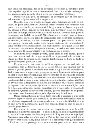 243
que, pela tua fraqueza, todos os corações se fecham à caridade, para
com aqueles cuja fé os leva a procurar-te? Não constituiria razão que o
teu guia alegasse perante eles o seres um mercador (hipótese).
Operar-se-iam, pois, os prodígios, os portentos que, se fora possí-
vel, até aos próprios escolhidos enganaria.
Quantos dos teus irmãos de longe vêm, deixando de lado os mé-
dicos, só para consultar-te? Quantos fazem questão dos remédios que
prescreves, certos de que terão alívio? Pergunto-te: se fosses, o que não
és, graças a Deus, graças ao teu guia, um mercador, esse teu irmão,
que vem de longe, confiado na tua mediunidade, deveria ficar privado
da esmola, ser iludido na sua fé? Não. Quanto a ti, em tal caso, se fosses
um mercador, darias os bens da iniquidade; sem nenhuma vantagem,
entretanto, auferires, por isso mesmo, para o teu patrimônio de virtu-
des, porque, então, não serias mais do que instrumento mercenário de
uma caridade reclamada pelos teus semelhantes, aos quais Jesus tem
de atender, servindo-se, desgraçadamente, de todos os instrumentos
deste mundo. Eis os prodígios e os portentos, meu amigo.
O Espírito está sempre pronto, cada qual na sua esfera, para o
bem, ou para o mal. Se os que se dedicam à perversidade ensejo ne-
nhum perdem de causar dano, permiti também que os bons de tudo se
aproveitem para produzir o bem.
Repara, ainda, que não há médium algum que, procedendo em
desacordo com a doutrina de N. S. Jesus Cristo, que manda dar de
graça o que de graça é recebido, não sinta o aguilhão da consciência.
Todos procuram um pretexto qualquer para explicar a sua cobiça, para
adoçar o travo desse veneno que amortece todas as energias do Espírito
─ o amor e a caridade para com os seus semelhantes. Há sempre uma
explicação, há sempre uma evasiva. A consciência, diz, em face do Códi-
go Divino: não ultrapasses os limites da caridade. Quer dizer: caminha
pari-passo com Jesus, em cuja alma puríssima nunca a ambição, nun-
ca o desejo de riquezas, nunca, permitam-me a expressão, a venalidade
se ocultou. Queres curar os teus irmãos, queres produzir, vê se podes,
com amor, sem interesse de espécie alguma, seguir a Jesus.
Meus companheiros, preciso dizer em toda a verdade o que sinto
no meu espírito, ainda que, dizendo-o, se abram de novo feridas que se
me abriram no passado, fazendo-me doer a consciência. Não há pretex-
to que sirva de justificativa, para que alguém deixe de dar de graça o
que de graça receba.
Eis porque tu, meu bom amigo, me perguntas a mim, humilde
espírito, e a Espíritos elevados ─ o que é a fé. Eles, como eu, perguntam
a Jesus Cristo, nosso Senhor, o que é a fé. E quem sabe se o próprio
Nazareno não volve os olhos para o Pai, a lhe perguntar igualmente:
Senhor, que é a fé? A fé, meus amigos, é o sentimento de que necessita
o Espírito, na sua passagem por este mundo, para não se deixar con-
 