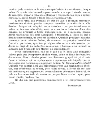 244
taminar pela avareza. A fé, meus companheiros, é o sentimento de que
todos vós deveis estar munidos para, sem buscar o pretexto da compra
de remédios, impor a mão aos enfermos e ressuscitá-los para a saúde,
como N. S. Jesus Cristo a todos ressuscita para a vida.
É essa uma das evasivas de que se vale o médium mercador,
perdoem-me dizê-lo: precisa comprar remédios para distribuir. Oh!
Senhor! Porque não adquirir antes virtudes, com que transforme as
mãos em imenso laboratório, onde se encontrem todos os elementos
capazes de produzir o bem? Consegui-lo-ia, se o quisesse, porque
Jesus transmitiu aos seus Discípulos e transmite, a todos os que o
amam sinceramente, os dons da caridade. Quantos prodígios, quantos
portentos então não se fariam, de encantar os próprios escolhidos!
Quantos portentos, quantos prodígios não seriam abençoados por
Jesus se, fugindo às ambições mundanas, o homem sinceramente se
lançasse nos braços do seu Mestre, do seu Redentor!
Meus companheiros, não sei o que é a fé. Será uma miragem?
Talvez, pois que desaparece, muitas vezes, como as ilhas dos oceanos,
dos nossos olhos turbados pelo crime. Será uma graça? Não; é virtude.
Como a caridade, não se explica; como a esperança, não há palavras, na
linguagem dos homens, que a possam definir. Fé! Esperança! Caridade!
Quantos vos sentem sem vos compreenderem! São sentimentos excel-
sos, que recebemos ao tomar, pelo hálito divino, a forma de ser. São
sentimentos que apagamos, ou desenvolvemos pelo nosso livre arbítrio,
pela exclusiva vontade do nosso eu porque Deus assim o quer, para
nosso mérito, ou demérito.
No dia em que pudermos compreender a fé, compreenderemos
Deus.
							Bittencourt
 