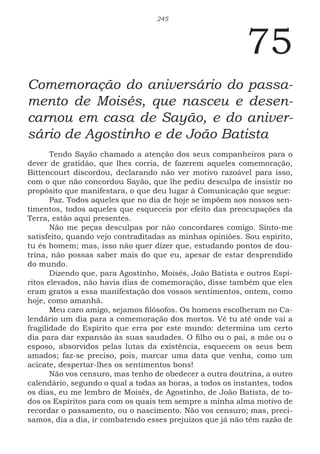 245
75
Comemoração do aniversário do passa-
mento de Moisés, que nasceu e desen-
carnou em casa de Sayão, e do aniver-
sário de Agostinho e de João Batista
Tendo Sayão chamado a atenção dos seus companheiros para o
dever de gratidão, que lhes corria, de fazerem aqueles comemoração,
Bittencourt discordou, declarando não ver motivo razoável para isso,
com o que não concordou Sayão, que lhe pediu desculpa de insistir no
propósito que manifestara, o que deu lugar à Comunicação que segue:
Paz. Todos aqueles que no dia de hoje se impõem aos nossos sen-
timentos, todos aqueles que esqueceis por efeito das preocupações da
Terra, estão aqui presentes.
Não me peças desculpas por não concordares comigo. Sinto-me
satisfeito, quando vejo contraditadas as minhas opiniões. Sou espírito,
tu és homem; mas, isso não quer dizer que, estudando pontos de dou-
trina, não possas saber mais do que eu, apesar de estar desprendido
do mundo.
Dizendo que, para Agostinho, Moisés, João Batista e outros Espí-
ritos elevados, não havia dias de comemoração, disse também que eles
eram gratos a essa manifestação dos vossos sentimentos, ontem, como
hoje, como amanhã.
Meu caro amigo, sejamos filósofos. Os homens escolheram no Ca-
lendário um dia para a comemoração dos mortos. Vê tu até onde vai a
fragilidade do Espírito que erra por este mundo: determina um certo
dia para dar expansão às suas saudades. O filho ou o pai, a mãe ou o
esposo, absorvidos pelas lutas da existência, esquecem os seus bem
amados; faz-se preciso, pois, marcar uma data que venha, como um
acicate, despertar-lhes os sentimentos bons!
Não vos censuro, mas tenho de obedecer a outra doutrina, a outro
calendário, segundo o qual a todas as horas, a todos os instantes, todos
os dias, eu me lembro de Moisés, de Agostinho, de João Batista, de to-
dos os Espíritos para com os quais tem sempre a minha alma motivo de
recordar o passamento, ou o nascimento. Não vos censuro; mas, preci-
samos, dia a dia, ir combatendo esses prejuízos que já não têm razão de
 