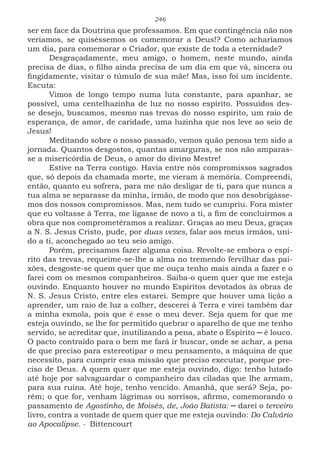 246
ser em face da Doutrina que professamos. Em que contingência não nos
veríamos, se quiséssemos os comemorar a Deus!? Como acharíamos
um dia, para comemorar o Criador, que existe de toda a eternidade?
Desgraçadamente, meu amigo, o homem, neste mundo, ainda
precisa de dias, o filho ainda precisa de um dia em que vá, sincera ou
fingidamente, visitar o túmulo de sua mãe! Mas, isso foi um incidente.
Escuta:
Vimos de longo tempo numa luta constante, para apanhar, se
possível, uma centelhazinha de luz no nosso espírito. Possuídos des-
se desejo, buscamos, mesmo nas trevas do nosso espírito, um raio de
esperança, de amor, de caridade, uma luzinha que nos leve ao seio de
Jesus!
Meditando sobre o nosso passado, vemos quão penosa tem sido a
jornada. Quantos desgostos, quantas amarguras, se nos não amparas-
se a misericórdia de Deus, o amor do divino Mestre!
Estive na Terra contigo. Havia entre nós compromissos sagrados
que, só depois da chamada morte, me vieram à memória. Compreendi,
então, quanto eu sofrera, para me não desligar de ti, para que nunca a
tua alma se separasse da minha, irmão, de modo que nos desobrigásse-
mos dos nossos compromissos. Mas, nem tudo se cumpriu. Fora mister
que eu voltasse à Terra, me ligasse de novo a ti, a fim de concluirmos a
obra que nos comprometêramos a realizar. Graças ao meu Deus, graças
a N. S. Jesus Cristo, pude, por duas vezes, falar aos meus irmãos, uni-
do a ti, aconchegado ao teu seio amigo.
Porém, precisamos fazer alguma coisa. Revolte-se embora o espí-
rito das trevas, requeime-se-lhe a alma no tremendo fervilhar das pai-
xões, desgoste-se quem quer que me ouça tenho mais ainda a fazer e o
farei com os mesmos companheiros. Saiba-o quem quer que me esteja
ouvindo. Enquanto houver no mundo Espíritos devotados às obras de
N. S. Jesus Cristo, entre eles estarei. Sempre que houver uma lição a
aprender, um raio de luz a colher, descerei à Terra e virei também dar
a minha esmola, pois que é esse o meu dever. Seja quem for que me
esteja ouvindo, se lhe for permitido quebrar o aparelho de que me tenho
servido, se acreditar que, inutilizando a pena, abate o Espírito ─ é louco.
O pacto contraído para o bem me fará ir buscar, onde se achar, a pena
de que preciso para estereotipar o meu pensamento, a máquina de que
necessito, para cumprir essa missão que preciso executar, porque pre-
ciso de Deus. A quem quer que me esteja ouvindo, digo: tenho lutado
até hoje por salvaguardar o companheiro das ciladas que lhe armam,
para sua ruina. Até hoje, tenho vencido. Amanhã, que será? Seja, po-
rém; o que for, venham lágrimas ou sorrisos, afirmo, comemorando o
passamento de Agostinho, de Moisés, de, João Batista: ─ darei o terceiro
livro, contra a vontade de quem quer que me esteja ouvindo: Do Calvário
ao Apocalipse. - Bittencourt
 