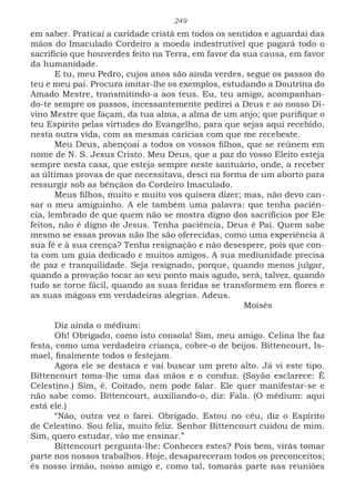 249
em saber. Praticai a caridade cristã em todos os sentidos e aguardai das
mãos do Imaculado Cordeiro a moeda indestrutível que pagará todo o
sacrifício que houverdes feito na Terra, em favor da sua causa, em favor
da humanidade.
E tu, meu Pedro, cujos anos são ainda verdes, segue os passos do
teu e meu pai. Procura imitar-lhe os exemplos, estudando a Doutrina do
Amado Mestre, transmitindo-a aos teus. Eu, teu amigo, acompanhan-
do-te sempre os passos, incessantemente pedirei a Deus e ao nosso Di-
vino Mestre que façam, da tua alma, a alma de um anjo; que purifique o
teu Espírito pelas virtudes do Evangelho, para que sejas aqui recebido,
nesta outra vida, com as mesmas carícias com que me recebeste.
Meu Deus, abençoai a todos os vossos filhos, que se reúnem em
nome de N. S. Jesus Cristo. Meu Deus, que a paz do vosso Eleito esteja
sempre nesta casa, que esteja sempre neste santuário, onde, a receber
as últimas provas de que necessitava, desci na forma de um aborto para
ressurgir sob as bênçãos do Cordeiro Imaculado.
Meus filhos, muito e muito vos quisera dizer; mas, não devo can-
sar o meu amiguinho. A ele também uma palavra: que tenha paciên-
cia, lembrado de que quem não se mostra digno dos sacrifícios por Ele
feitos, não é digno de Jesus. Tenha paciência, Deus é Pai. Quem sabe
mesmo se essas provas não lhe são oferecidas, como uma experiência à
sua fé e à sua crença? Tenha resignação e não desespere, pois que con-
ta com um guia dedicado e muitos amigos. A sua mediunidade precisa
de paz e tranquilidade. Seja resignado, porque, quando menos julgar,
quando a provação tocar ao seu ponto mais agudo, será, talvez, quando
tudo se torne fácil, quando as suas feridas se transformem em flores e
as suas mágoas em verdadeiras alegrias. Adeus.
							Moisés
Diz ainda o médium:
Oh! Obrigado, como isto consola! Sim, meu amigo. Celina lhe faz
festa, como uma verdadeira criança, cobre-o de beijos. Bittencourt, Is-
mael, finalmente todos o festejam.
Agora ele se destaca e vai buscar um preto alto. Já vi este tipo.
Bittencourt toma-lhe uma das mãos e o conduz. (Sayão esclarece: É
Celestino.) Sim, é. Coitado, nem pode falar. Ele quer manifestar-se e
não sabe como. Bittencourt, auxiliando-o, diz: Fala. (O médium: aqui
está ele.)
“Não, outra vez o farei. Obrigado. Estou no céu, diz o Espírito
de Celestino. Sou feliz, muito feliz. Senhor Bittencourt cuidou de mim.
Sim, quero estudar, vão me ensinar.”
Bittencourt pergunta-lhe: Conheces estes? Pois bem, virás tomar
parte nos nossos trabalhos. Hoje, desapareceram todos os preconceitos;
és nosso irmão, nosso amigo e, como tal, tomarás parte nas reuniões
 