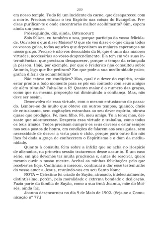 250
em nosso templo. Tudo foi um incidente da carne, que desapareceu com
a morte. Precisas educar o teu Espírito nas coisas do Evangelho. Pre-
cisas purificar-te e onde encontrarás melhor acolhimento? Sim, espera
ainda um pouco.
Prosseguindo, diz, ainda, Bittencourt:
Sois felizes; eu também o sou, porque participo da vossa felicida-
de. Ouvistes o que disse Moisés? O que ele vos disse e o que dizem todos
os vossos guias, todos aqueles que depositam as maiores esperanças no
nosso grupo. Preciso é não vos descuideis da fé, que é uma das maiores
virtudes, necessárias ao vosso desprendimento. Ela tem em vós suas in-
termitências, que precisam desaparecer, porque o tempo da criançada
já passou. Hoje, por exemplo, por que o Frederico não consultou sobre
Antonio, logo que lhe pediram? Em que pode a sua mediunidade psico-
gráfica diferir da sonambúlica?
Não estava em condições? Mas, qual é o dever do espírita, senão
estar pronto a todo momento para se pôr em contacto com seus amigos
de além túmulo? Falta-lhe a fé! Quanto maior é o numero das graças,
como que na mesma proporção vai diminuindo a confiança. Mas, não
deve ser assim.
Desenvolva ele essa virtude, com o mesmo entusiasmo do passa-
do. Lembre-se do muito que obteve em outros tempos, quando, cheio
de entusiasmo, sem cogitações estranhas ao seu dever espírita, obrava
quase que prodígios. Fé, meu filho. Fé, meu amigo. Tu a tens; mas, dei-
xaste que adormecesse. Desperta essa virtude e trabalha, como todos
os teus irmãos. Todos precisam cumprir os seus deveres e estar sempre
nos seus postos de honra, em condições de falarem aos seus guias, sem
necessidade de descer a vista para o chão, porque para outro fim não
lhes foi dada a graça de conhecerem o Espiritismo e o dom da mediu-
nidade.
Quanto à consulta feita sobre a infeliz que se acha no Hospício
de alienados, na primeira sessão trataremos desse assunto. É um caso
sério, em que devemos ter muita prudência e, antes de resolver, quero
mesmo ouvir o nosso mestre. Aceitai as minhas felicitações pelo que
recebestes hoje. Continuai a merecer, continuai a dar esse testemunho
do vosso amor a Jesus, reunindo-vos em seu Santo Nome.
NOTA ─ Celestino foi criado de Sayão, atrasado, intelectualmente,
distintíssimo, porém, pela moralidade e extrema bondade e dedicação.
Fazia parte da família de Sayão, como a sua irmã Joanna, mãe do Moi-
sés, ainda faz.
Joanna desencarnou no dia 9 de Maio de 1902. (Veja-se a Comu-
nicação nº 77.)
 