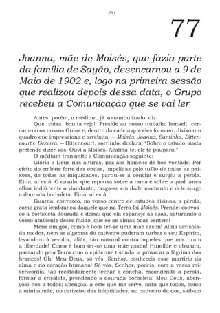 251
77
Joanna, mãe de Moisés, que fazia parte
da família de Sayão, desencarnou a 9 de
Maio de 1902 e, logo na primeira sessão
que realizou depois dessa data, o Grupo
recebeu a Comunicação que se vai ler
Antes, porém, o médium, já sonambulizado, diz:
Que coisa bonita vejo! Preside ao nosso trabalho Ismael; cer-
cam-no os nossos Guias e, dentro da cadeia que eles formam, diviso um
quadro que impressiona e arrebata: ─ Moisés, Joanna, Santinha, Bitten-
court e Bezerra. ─ Bittencourt, sorrindo, declara: “Sobre o estudo, nada
pretendo dizer-vos. Ouvi a Moisés. Acalma-te, ele te poupará.”
O médium transmite a Comunicação seguinte:
Glória a Deus nas alturas, paz aos homens de boa vontade. Por
efeito do embate forte das ondas, impelidas pelo tufão de todas as pai-
xões, de todas as iniquidades, partiu-se a concha e surgiu a pérola.
Ei-la, aí está. O casulo, que repousa sobre a rama e sobre o qual lança
olhar indiferente o viandante, rasga-se em dado momento e dele surge
a dourada borboleta. Ei-la, aí está.
Guardai convosco, no vosso centro de estudos divinos, a pérola,
como grata lembrança daquele que na Terra foi Moisés. Prendei convos-
co a borboleta dourada e deixai que ela espaneje as asas, saturando o
vosso ambiente desse fluido, que só as almas boas sentem!
Meus amigos, como é bom ter-se uma mãe assim! Alma acrisola-
da na dor, nem as algemas do cativeiro puderam turbar o seu Espírito,
levando-o à revolta, aliás, tão natural contra aqueles que nos tiram
a liberdade! Como é bom ter-se uma mãe assim! Humilde e obscura,
passando pela Terra com a epiderme tisnada, a provocar a lágrima dos
brancos! Oh! Meu Deus, só vós, Senhor, conheceis esse martírio da
alma e do coração humano! Só vós, Senhor, podeis, com a vossa mi-
sericórdia, tão recatadamente fechar a concha, escondendo a pérola,
formar a crisálida, prendendo a dourada borboleta! Meu Deus, aben-
çoai-nos a todos; abençoai a este que me serve, para que todos, como
a minha mãe, no cativeiro das iniquidades, no cativeiro da dor, saibam
 