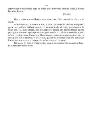 252
atravessar a existência com os olhos fitos no vosso amado Filho, o nosso
Bendito Pastor.
							Moisés
Que coisas maravilhosas nos reservas, Bittencourt! ─ diz o mé-
dium.
─ Não sou eu, é Jesus! É ele, o Bom, que vos dá desses manjares,
para que saibais trilhar sempre o caminho da virtude, obedientes às
suas leis. Tu, meu amigo, não desesperes; confia em Jesus! Deixa que te
persigam; querem agora provar-te que, sendo tu médium receitista, não
sabes receitar para ti mesmo! Quando receberes estas intuições, sorri e
olha para cima; lembra-te de Jesus, quando a multidão ignara dizia que
Ele salvara a tantos e não podia salvar-se a si mesmo.
Só o que te peço é resignação, para o cumprimento da nossa tare-
fa. Como me sinto bem!
 