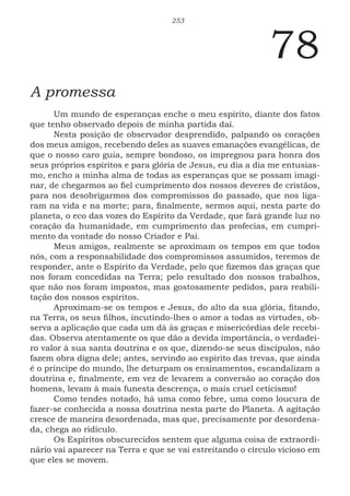 253
78
A promessa
Um mundo de esperanças enche o meu espírito, diante dos fatos
que tenho observado depois de minha partida daí.
Nesta posição de observador desprendido, palpando os corações
dos meus amigos, recebendo deles as suaves emanações evangélicas, de
que o nosso caro guia, sempre bondoso, os impregnou para honra dos
seus próprios espíritos e para glória de Jesus, eu dia a dia me entusias-
mo, encho a minha alma de todas as esperanças que se possam imagi-
nar, de chegarmos ao fiel cumprimento dos nossos deveres de cristãos,
para nos desobrigarmos dos compromissos do passado, que nos liga-
ram na vida e na morte; para, finalmente, sermos aqui, nesta parte do
planeta, o eco das vozes do Espírito da Verdade, que fará grande luz no
coração da humanidade, em cumprimento das profecias, em cumpri-
mento da vontade do nosso Criador e Pai.
Meus amigos, realmente se aproximam os tempos em que todos
nós, com a responsabilidade dos compromissos assumidos, teremos de
responder, ante o Espírito da Verdade, pelo que fizemos das graças que
nos foram concedidas na Terra; pelo resultado dos nossos trabalhos,
que não nos foram impostos, mas gostosamente pedidos, para reabili-
tação dos nossos espíritos.
Aproximam-se os tempos e Jesus, do alto da sua glória, fitando,
na Terra, os seus filhos, incutindo-lhes o amor a todas as virtudes, ob-
serva a aplicação que cada um dá às graças e misericórdias dele recebi-
das. Observa atentamente os que dão a devida importância, o verdadei-
ro valor à sua santa doutrina e os que, dizendo-se seus discípulos, não
fazem obra digna dele; antes, servindo ao espírito das trevas, que ainda
é o príncipe do mundo, lhe deturpam os ensinamentos, escandalizam a
doutrina e, finalmente, em vez de levarem a conversão ao coração dos
homens, levam à mais funesta descrença, o mais cruel ceticismo!
Como tendes notado, há uma como febre, uma como loucura de
fazer-se conhecida a nossa doutrina nesta parte do Planeta. A agitação
cresce de maneira desordenada, mas que, precisamente por desordena-
da, chega ao ridículo.
Os Espíritos obscurecidos sentem que alguma coisa de extraordi-
nário vai aparecer na Terra e que se vai estreitando o círculo vicioso em
que eles se movem.
 